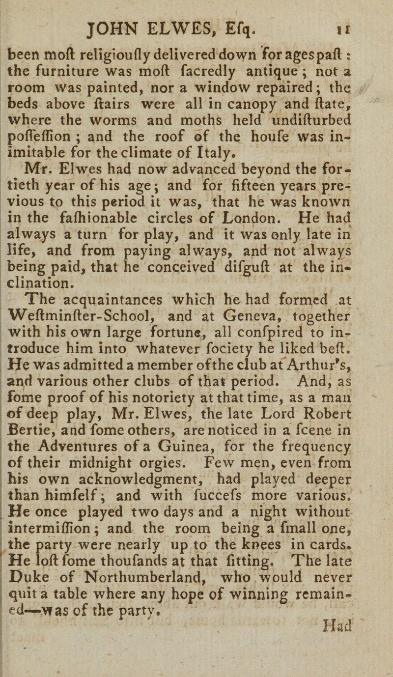 been mod religioufly delivered down for ages part ; the furniture was mod facredly antique; not a room was painted, nor a window repaired; the beds above ftairs were all in canopy and ftate, where the worms and moths held undifturbed pofleflion ; and the roof of the houfe was in¬ imitable for the climate of Italy. Mr. Elwes had now advanced beyond the for¬ tieth year of his age; and for fifteen years pre¬ vious to this period it was, that he was known in the fafhionable circles of London. He had always a turn for play, and it was only late in life, and from paying always, and not always being paid, that he conceived difguft at the in¬ clination. The acquaintances which he had formed at Weftminfter-School, and at Geneva, together with his own large fortune, all confpired to in¬ troduce him into whatever fociety he liked bed. He was admitted a member of the club at Arthur's, and various other clubs of that period. And, as fome proof of his notoriety at that time, as a mail of deep play, Mr. Elwes, the late Lord Robert Bertie, and fome others, are noticed in a fcene in the Adventures of a Guinea, for the frequency of their midnight orgies. Few men, even from his own acknowledgment, had played deeper than himfelf; and with fuccefs more various. He once played two days and a night without intermiflion; and the room being a fmall one, the party were nearly up to the knees in cards. He loft fome thoufands at that fitting. The late Duke of Northumberland, who would never quit a table where any hope of winning remain¬ ed—was of the party. Had