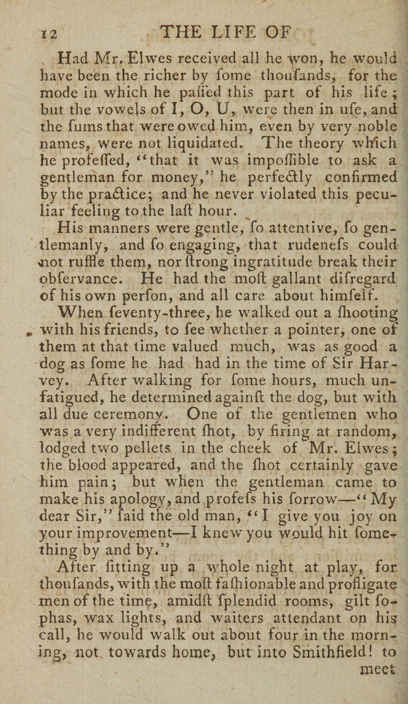 Had Mr. Elwes received all he yvon, he would have been the richer by fome thoufands, for the mode in which he pa (fed this part of his life ; but the vowels of I, O, U, were then in ufe, and the fums that were owed him, even by very noble names, were not liquidated. The theory which he profelfed, “that it was impofflble to ask a gentleman for money,” he perfectly confirmed by the pradlice; and he never violated this pecu¬ liar feeling to the lad hour. His manners were gentle, fo attentive, fo gen¬ tlemanly, and fo engaging, that rudenefs could <not ruffle them, nor flrong ingratitude break their obfervance. He had the mod gallant difregard of his own perfon, and all care about himfelf. When feventy-three, he walked out a fhooting m with his friends, to fee whether a pointer, one of them at that time valued much, was as good a dog as fome he had had in the time of Sir Har¬ vey. After walking for fome hours, much un¬ fatigued, he determined againd the dog, but with all due ceremony. One of the gentlemen who was a very indifferent (hot, by firing at random, lodged two pellets in the cheek of Mr. Elwes; the blood appeared, and the fhot certainly gave him pain; but when the gentleman came to make his apology, and profefs his forrow—“My dear Sir,” faid the old man, “ I give you joy on your improvement—-I knew'you would hit fome- thing by and by.” After fitting up a whole night at play, for thoufands, with the mod fafhionable and profligate men of the time, amidfl fplendid rooms, gilt fo- phas, wax lights, and waiters attendant on his call, he would wralk out about four in the morn¬ ing, not towards home, but into Smithfield! to meet