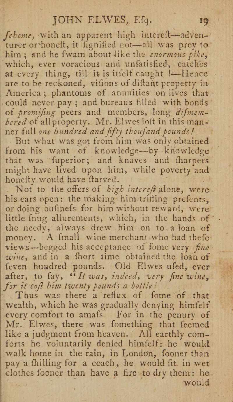 Jcheme, with an apparent high intereft—'adven¬ turer or'honeft, it fignified not*—all was prey to him ; and he fwam about like the enormous pike, which, ever voracious and unfatisfied, catches at every thing, till it- is itielf caught b—Hence are to be reckoned, vifions of diftaftt property in America ; phantoms of annuities on lives that could never pay ; and bureaus filled with bonds of promftng peers and members, long dijmem- bered of all property. Mr. Ehves loft in this man¬ ner full one hundred and fifty thouj and pounds ! But what was got from him was only obtained from his want of knowledge—by knowledge that was luperior; and knaves and {harpers might have lived upon him, while poverty and honefty would have ftarved. Not to the offers of high Inter eft alone, were his ears open: the making him.trifling prefents, or doing bufmeis for him without reward, were little fnug allurements, which, in the hands of the needy, always drew him on to .a loan of money. A (mall wine merchant who had tbefe views—begged his acceptance of fome very fine wine, and in a fhort time obtained the loan of feven hundred pounds. Old Elwes ufed, ever after, to fay, “ It was, indeedy very fine wine, for it cojl him twenty pounds a bottle :. Thus w ras there a reflux of fome of that wealth, wLich he was gradually denying himfelf every comfort to amafs. For in the penury of Mr. Elwes, there was fomething that Teemed like a judgment from heaven. All earthly com¬ forts he voluntarily denied himfelf: he would walk home in the rain, in London, fooner than pay a (hilling for a coach, he would fit in wet clothes fooner than have a fire to dry them: he would