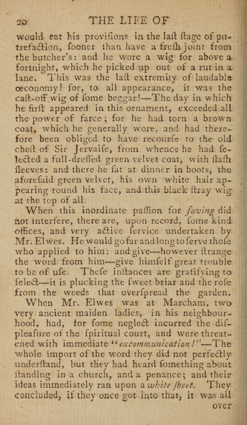 would eat his provifions in- the lad dage of pu« trefa&ion, fooner than have afredi joint from the butcher’s: and he wore a wig for above a fortnight, which he picked up out of a rut in a lane. This was the lad extremity of laudable ceconomy! for, to all appearance, it was the cad-off wig of feme beggar!—The day in which he fird appeared in this ornament., exceeded all the power of farce; for he had torn a brown coat, which he generally wore, and had there¬ fore been obliged to have recourfe to the old ched of Sir Jervaife, from whence he had. fe- ledled a full-dr.efled green velvet coat, with lladi fleeves: and there he fat at dinner in boots, the aforefaid green velvet, his own white hair ap¬ pearing round his face, and this black dray wig at the top of all When this inordinate pa (lion for faving did not interfere, there are, upon record, fome kind offices, and very active fervice undertaken by Mr. Elwes. He would gofar andlongtoferve thofe who applied to him: and give—-however drange the word from him—give himfelf great trouble to be of ufe. Thcfe indances are gratifying to feledt—it is plucking the fweet briar and the rofe from the weeds that overfpread the garden. When Mr. Elwes was at Marcham, two very ancient maiden ladies, in his neighbour¬ hood, had, for fome negledl incurred the dif- pleafure of the fpiritual court, and were threat¬ ened with immediate t(excommunicationThe whole import of the word they did not perfectly underdand, but they had heard fomething about danding in a church, and a penance; and their Ideas immediately ran upon a white Jheet. They concluded, if they once got into that, it was all over