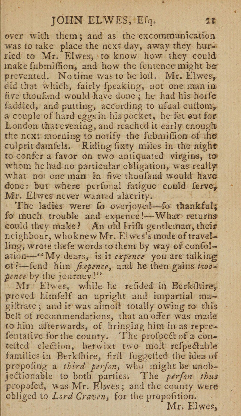 over with them; and as the excommunication was to take place the next day, away they hur¬ ried to Mr. Elwes, to know how they could make fubmitfion, and how the fentcnce might be prevented. No time was to be lofi, Mr. Elwes, did that which, fairly fpeaking, not one man in five thoufand would have done ; he had his horfe faddled, and putting, according to ufual cuftom, a couple of hard eggs in his pocket, he fet ©ut for London that evening, and reached it early enough- the next morning to notify the fubmiffion of the culprit damfels. Riding fixty miles in the night to confer a favor on two antiquated virgins, to whom he had no particular obligation, was really what no-, one man in five thoufand would have done: but where perfonal fatigue could ferve, Mr. Elwes never wanted alacrity. The ladies were fo overjoyed—fo thankful; fo much trouble and expence!—What returns could they make? An old Irifh gentleman, their neighbour, whoknewMr. El wes’s mode of travel¬ ling, wrote thefe words to them by way of confol— ation—“ My dears, is it expence you are talking of?—fend him ftxpence, and he then gains two- •pence by the journey !** Mr Elwes, while he refided in Berkshire, - proved himfelf an upright and impartial ma- giftrate ; and it was almoft totally owing to this beft of recommendations, that an offer was made to him afterwards, of bringing him in as repre- fentative fertile county. The profpedlof a con- telfed election, betvuxt two mod refpeflable families in Berk (hire, firft fuggefted the idea of propofing a third perjon, who might be unob¬ jectionable to both parties. The perjon thus propofed, was Mr. Elwes; and the county wrere obliged to Lord Craven, for the proportion. Mr. Elwes*