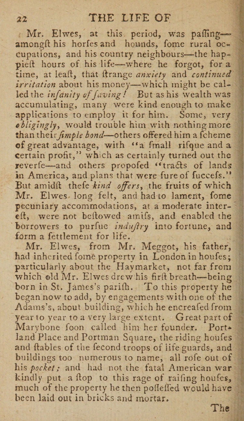 Mr. Elwes, at this period, was paiTing— amongft his horfes and hounds, fome rural oc¬ cupations, and his country neighbours—the hap- pieft hours of his life—where he forgot, for a time, at leaff, that ftrange anxiety and continued irritation about his money-—which might be cal¬ led the infdnity ofjaving! But as his wealth was accumulating, many were kind enough to make applications to employ it for him. Some, very obligingly y would trouble him with nothing more than theirJimple bond— others offered him a fcheme of great advantage, with “a fmall rifque and a certain profit,** which as certainly turned out the reverfe—and others propofed iftrails of lands in America, and plans that were fureof fuccefs.’* But amidft thefe kind offersy the fruits of which Mr. Elwes- long felt, and had to lament, fome pecuniary accommodations, at a moderate inter- eft, were not beftowed amifs, and enabled the borrowers to purfue industry into fortune, and form a fettlement for life. Mr. Elwes, from Mr. Meggot, his father, had inherited fome property in London in houfes; particularly about the Haymarket, not far from which ©Id Mr. Elwes drew his firft breath—being born in St. James’s parifli. To this property he began now to add, by engagements with one of the Adams’s, about building, which he encreafed from year to year to a very large extent. Great part of Marvbone foon called him her founder. Port* j land Place and Portman Square, the riding houfes and ftables of the fecond troops of life guards, and buildings too numerous to name, all rofe out of his pocket; and had not the fatal American war kindly put a flop to this rage of railing houfes, much of the property he then polleffed would have been laid out in bricks and mortar. The