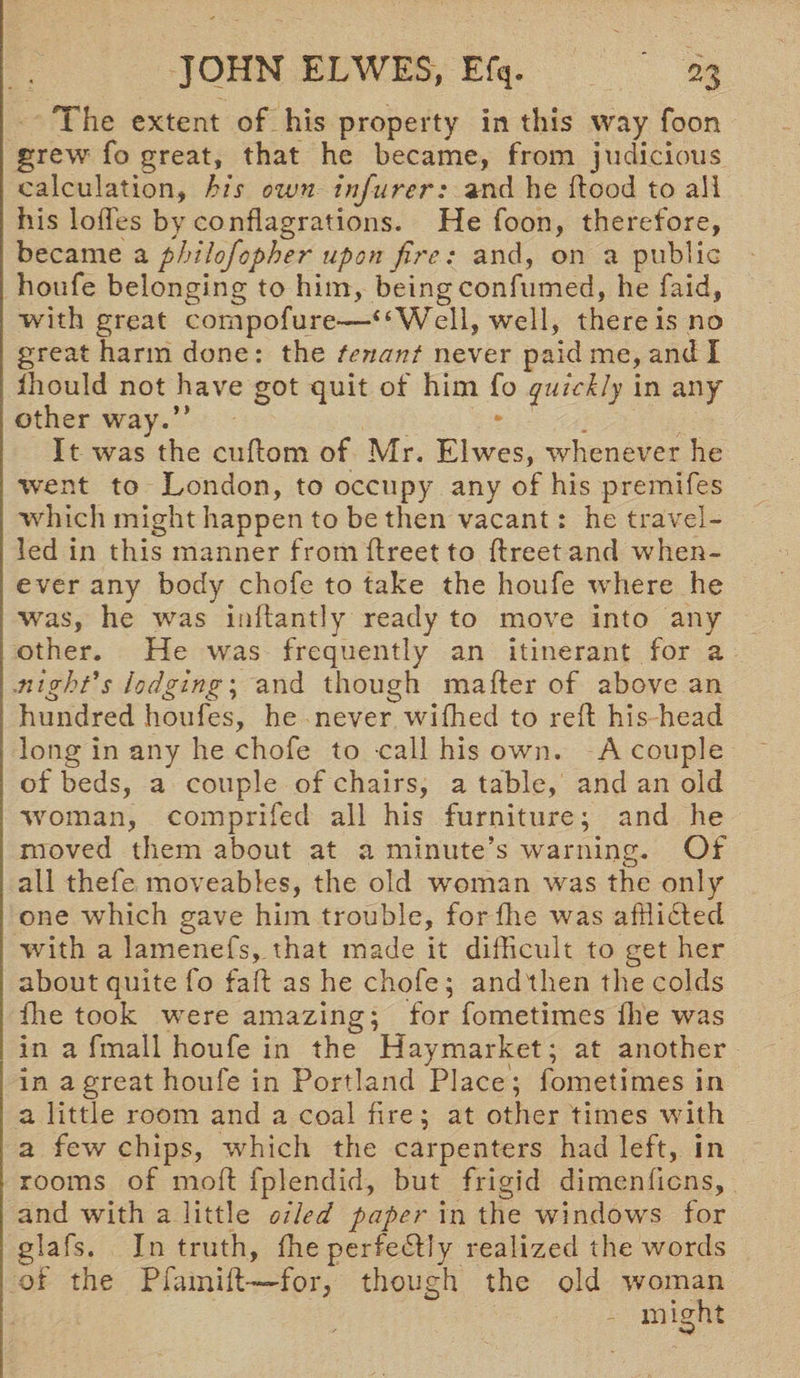The extent of his property in this way foon grew fo great, that he became, from judicious calculation, his own infurer: and he flood to all his lodes by conflagrations. He foon, therefore, became a philofopher upon fire: and, on a public houfe belonging to him, beingconfumed, he faid, with great compofure—“Well, well, there is no great harm done: the tenant never paid me, and I ihould not have got quit of him fo quickly in any other way.” It was the ctiflom of Mr. Elwes, whenever he went to London, to occupy any of his premifes which might happen to be then vacant: he travel¬ led in this manner froinflreetto flreetand when¬ ever any body chofe to take the houfe where he was, he was inftantly ready to move into any other. He was frequently an itinerant for a .night's lodging; and though mafler of above an hundred houfes, he never wifhed to red; his head long in any he chofe to call his own. A couple of beds, a couple of chairs, a table, and an old woman, comprifed all his furniture; and he moved them about at a minute’s warning. Of all thefe moveables, the old woman was the only one which gave him trouble, forfhe was afdidled with a lamenefs, that made it difficult to get her about quite fo fad as he chofe; and then the colds fhe took were amazing; for fometimes fhe was in a fmall houfe in the Haymarket; at another in a great houfe in Portland Place; fometimes in a little room and a coal fire; at other times with a few chips, which the carpenters had left, in rooms of mod; fplendid, but frigid dimen liens, and with a little oiled paper in the windows for glafs. In truth, fhe perfedlly realized the words of the Pfamift—for, though the old woman might
