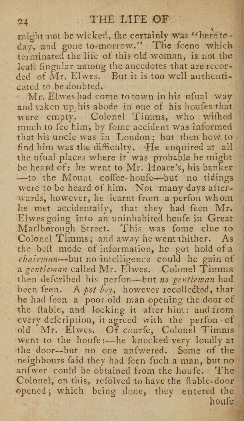 might not he wicked, {he certainly was “here to¬ day, and gone to-morrow/* The fcene which terminated the life of this old woman, is not the leaf! fmgular among the anecdotes that are recor¬ ded of Mr, Elwes. But it is too well authenti¬ cated to be doubted. Mr. Elwes had come to town in his ufual way and taken up his abode in one of his houfes that were empty. Colonel Timms, who wifhed much to fee him, by fome accident was informed that his uncle was in London; but then how to find him was the difficulty. He enquired at all the ufual places where it was probable he might be heard of: he went to Mr. Hoare’s, his banker -—to the Mount coffee-houfe—but no tidings were to be heard of him. Not many days after¬ wards, however, he learnt from a perfon whom he met accidentally, that they had feen Mr. Elwes going into an uninhabited houfe in Great Marlborough Street. This was fome clue to Colonel Timms; and away he went thither. As the beft mode of information, he got hold of a chairman—but no intelligence could he gain of a gentleman called Mr. Elwes. Colonel Timms then deferibed his perfon—but no gentleman had been feen. A pot hoy, however recolle£led, that he had feen a poor old man opening the door of the liable, and locking it after him: and from every defeription, it agreed with the perfon - of old Mr. Elwes. Of courfe, Colonel Timms went to the houfe:—he knocked very loudly at the door—but no one anfwered. Some of the neighbours faid they had feen fuch a man, but no anfwe-r could be obtained from the houfe. The Colonel, on this, refolved to have the ftable-door opened; which being done, they entered the houfe
