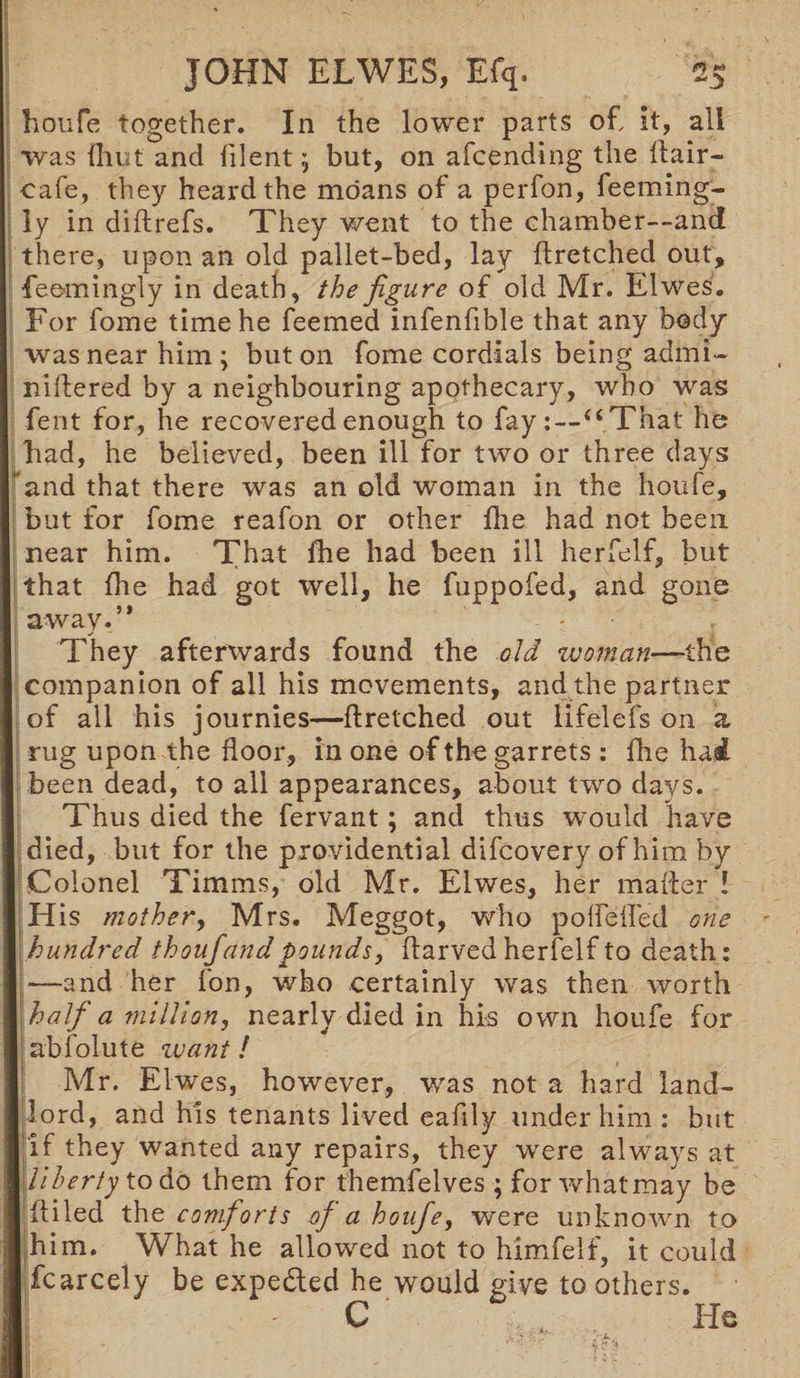 houfe together. In the lower parts of, it, all was {hut and filentbut, on afcending the Hair- cafe, they heard the moans of a perfon, feeming- ly in diftrefs. They went to the chamber—and there, upon an old pallet-bed, lay flretched out, feemingly in death, the figure of old Mr. Elwes. For fome time he feemed infenfible that any body was near him; but on fome cordials being admi- niftered by a neighbouring apothecary, who was fent for, he recovered enough to fay:—“That he had, he believed, been ill for two or three days and that there was an old woman in the houfe, but for fome reafon or other fhe had not been near him. That fhe had been ill herfelf, but that fhe had got well, he fuppofed, and gone away.” - - _y — They afterwards found the old woman—the companion of all his movements, and the partner of all his journies—flretched out lifelefs on a rug upon the floor, in one of the garrets : fhe hai been dead, to all appearances, about two days. Thus died the fervant; and thus would have died, but for the providential difcovery of him by Colonel Timms, old Mr. Elwes, her mailer ! His mother, Mrs. Meggot, who poflefled one hundred thouf and pounds, flarved herfelf to death: —and her fon, who certainly was then worth half a million, nearly died in hi-s own houfe for abfolute want! Mr. Elwes, however, was not a hard land¬ lord, and his tenants lived eafily under him : but l if they wanted any repairs, they were always at I liberty to do them for themfelves ; for whatmay be I itiled the comforts of a houfe, were unknown to I him. What he allowed not to himfelf, it could I fcarcely be expe&ed he would give to others. C , He