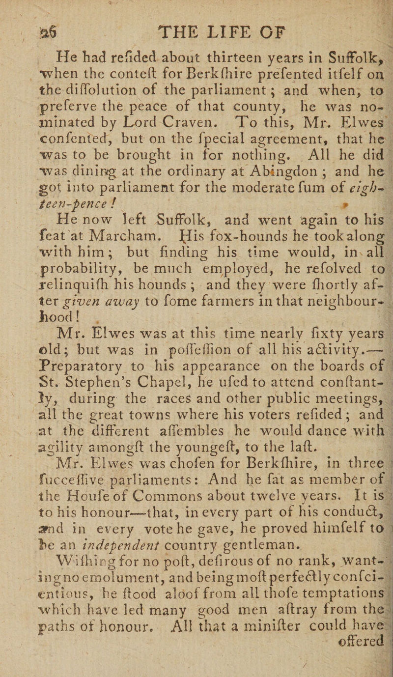He had refided about thirteen years in Suffolk, •when the conteft for Berkfhire prefented itfelf on the diffolution of the parliament; and when, to preferve the peace of that county, he was no¬ minated by Lord Craven. To this, Mr. Elwes confented, but on the fpecial agreement, that he was to be brought in for nothing. All he did was dining at the ordinary at Abingdon ; and he got into parliament for the moderate fum of eigh¬ teen-pence ! 9 He now left Suffolk, and went again to his feat at Marcham. pHs fox-hounds he took along with him; but finding his time would, in all probability, be much employed, he refolved to relinquifh his hounds ; and they were fhortly af¬ ter given away to fome farmers in that neighbour¬ hood ! Mr. Elwes was at this time nearly fixty years ©Id; but was in poiTellion of all his activity.— Preparatory to his appearance on the boards of St. Stephen’s Chapel, he ufed to attend conflant- ly, during the races and other public meetings, all the great towns where his voters refided; and at the different affembles he would dance with agility amongft the youngeff, to the lafl. Mr. Elwes was chofen for Berkfhire, in three fucceffive parliaments: And he fat as member of the Houfeof Commons about twelve years. It is to his honour—that, in every part of his conduct, amd in every vote he gave, he proved himfelf to lie an independent country gentleman. Wifhing for no poft, deflrous of no rank, want¬ ing no emolument, and being mold perfecllyconfci- entious, he flood aloof from all thofe temptations which have led many good men affray from the paths of honour. All that a minifter could have offered