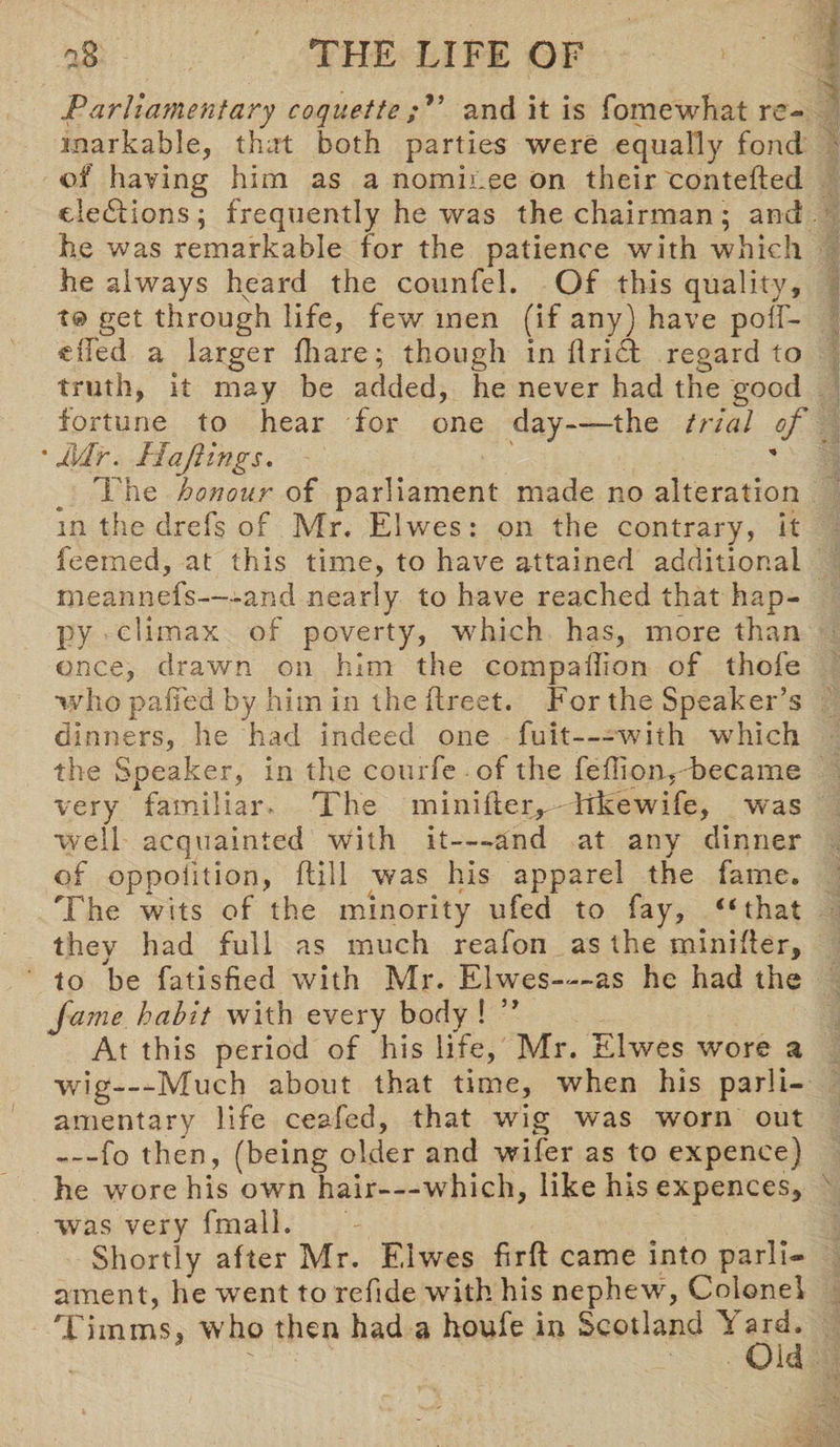 Parliamentary coquetteand it is fomewhat re¬ markable, that both parties were equally fond of having him as a nominee on their contefted elections; frequently he was the chairman; and he was remarkable for the patience with which he always heard the counfel. Of this quality, get through life, few men (if any) have polf- eiTed a larger fliare; though in drift regard to truth, it may be added, he never had the good fortune to hear for one day——the trial of * J\dr. Haft ings. The honour of parliament made no alteration in the drefs of Mr, Elwres: on the contrary, it feemed, at this time, to have attained additional rneannefs—-and nearly to have reached that hap¬ py climax of poverty, which has, more than once, drawn on him the compallion of thofe who pa fifed by him in the flreet. For the Speaker’s dinners, he had indeed one fuit—with which the Speaker, in the courfe of the fedion, became very familiar. The minifies Trkewife, was well acquainted with it—-and at any dinner of oppolition, dill was his apparel the fame. The wits of the minority ufed to fay, “that they had full as much reafon as the minider, to be fatisfied with Mr. Elwes—as he had the fame habit with every body ! ” At this period of his life, Mr. Elwes wore a wig—Much about that time, when his parli¬ amentary life ceafed, that wig was worn out —fo then, (being older and wifer as to expence) he wore his own hair—-which, like his expences, was very fmalh Shortly after Mr. Elwes fird came into parli¬ ament, he went to refide with his nephew, Colonel Timms, who then had a houfe in Scotland Yard. * ' Old