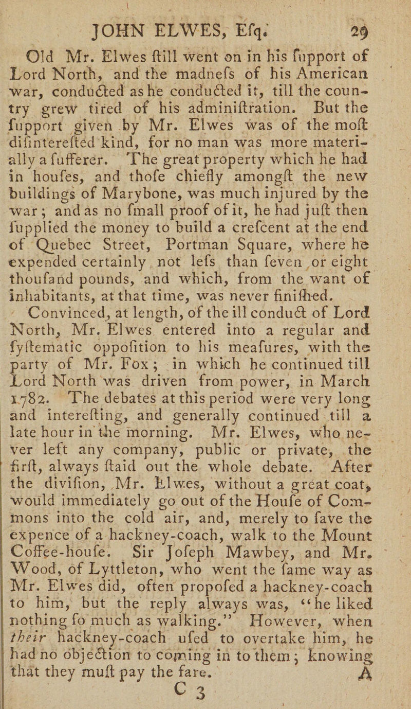 Old Mr. Elwes ftill went on in his fupport of Lord North, and the madnefs of his American war, conducted as he conducted it, till the coun¬ try grew tired of his adminiftration. But the fupport given by Mr. Elwes was of the mod dilinterefted kind, for no man was more materi¬ ally a fufferer. The great property which he had in houfes, and thofe chiefly amongft the new buildings of Marybone, was much injured by the war ; and as no fmall proof of it, he had juft then fupplied the money to build a crefcent at the end of Quebec Street, Portman Square, where he expended certainly not lefs than feven or eight thoufand pounds, and which, from the want of inhabitants, at that time, was never finiftied. Convinced, at length, of the ill condudt of Lord North, Mr. Elwes entered into a regular and fyftematic oppofition to his meafures, with the party of Mr. Fox ; in which he continued till Lord North was driven from power, in March 1782. The debates at this period were very long and interefting, and generally continued till a. late hour in the morning. Mr. Elwes, who ne¬ ver left any company, public or private, the ’ ftrft, always ftaid out the whole debate. After the divifion, Mr. Elwes, without a great coat, would immediately go out of the Houfe of Com¬ mons into the cold air, and, merely to fave the expence of a hackney-coach, walk to the Mount Coffee-houfe. Sir Jofeph Mawbey, and Mr® Wood, of Lyttleton, who went the fame way as Mr. Elwes did, often propofed a hackney-coach to him, but the reply always was, “he liked nothing fo much as walking.” However, When their hackney-coach ufed to overtake him, he had no objedtion to coming in to them ; knowing that they muft pay the fare. Ji