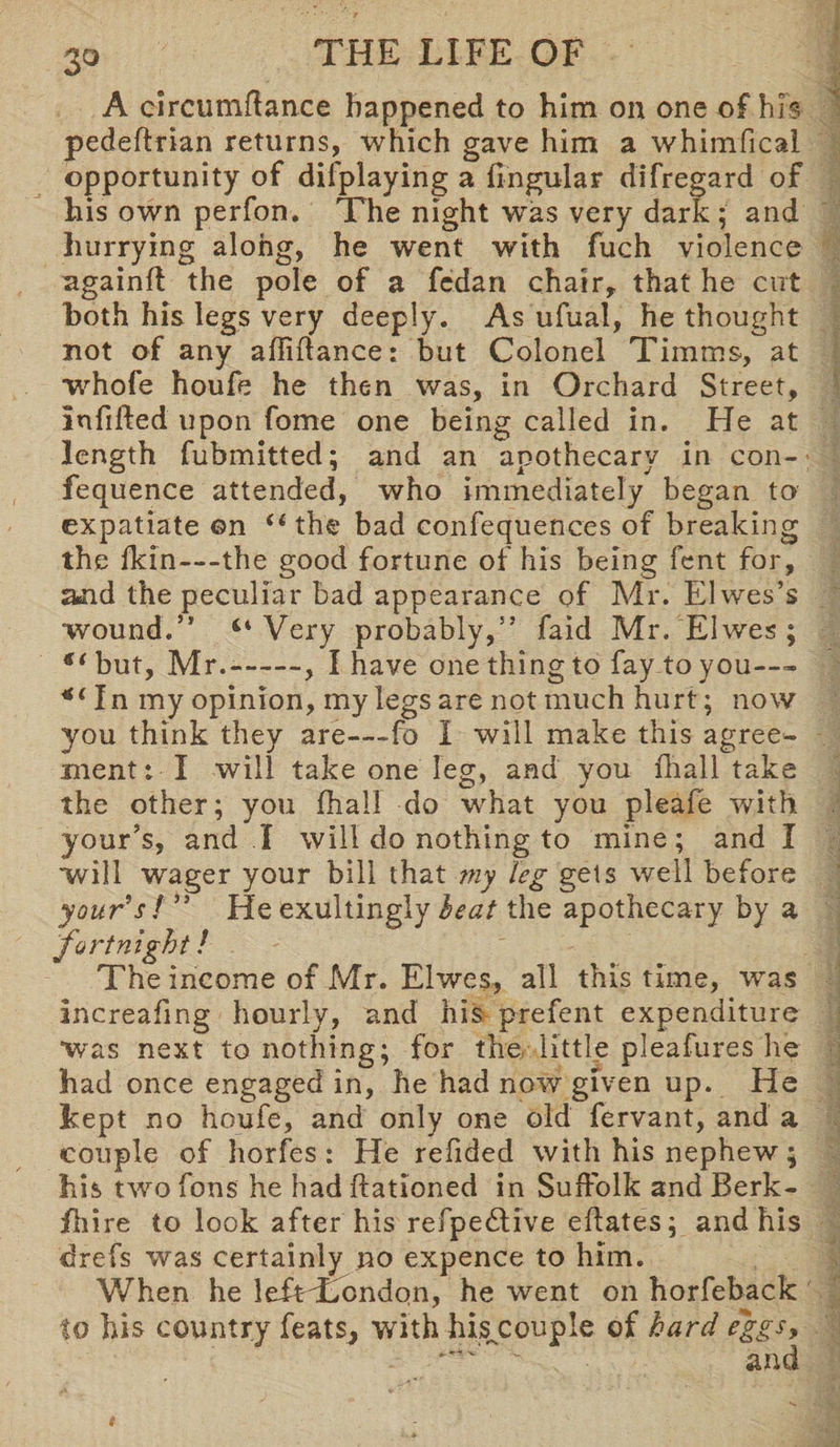 A circumftance happened to him on one of his pedeftrian returns, which gave him a whimfical opportunity of difplaying a fingular difregard of his own perfon. The night was very dark ; and hurrying along, he went with fuch violence againft the pole of a fedan chair, that he cut both his legs very deeply. As ufual, he thought not of any afliftance: but Colonel Timms, at whofe houfe he then was, in Orchard Street, Infilled upon fome one being called in. He at length fubmitted; and an apothecary in con- fequence attended, who immediately began to expatiate ©n “the bad confequences of breaking the fkin—the good fortune of his being fcnt for, a*nd the peculiar bad appearance of Mr. El wes’s wound.” “Very probably,” faid Mr.'Elwes ; but, Mr.--, I have one thing to fay to you-— *( In my opinion, my legs are not much hurt; now you think they are—fo 1 will make this agree¬ ment : I will take one leg, and you fhall take the other; you fhall do what you pleafe with your’s, and I will do nothing to mine; and I will wager your bill that my leg gels well before your’s / ” He exultingly leaf the apothecary by a fortnight! The income of Mr. Elwes, all this time, wras Increafing hourly, and his prefent expenditure was next to nothing; for the little pleafures he had once engaged in, he had now given up. He kept no houfe, and only one old fervant, and a couple of horfes : He refided with his nephew; his two fans he had Rationed in Suffolk and Berk- fhire to look after his refpedtive eflates; and his drefs was certainly no expence to him. When he lefTLondon, he went on horfeback to his country feats, with hiscouple of hard eggs, ~ and