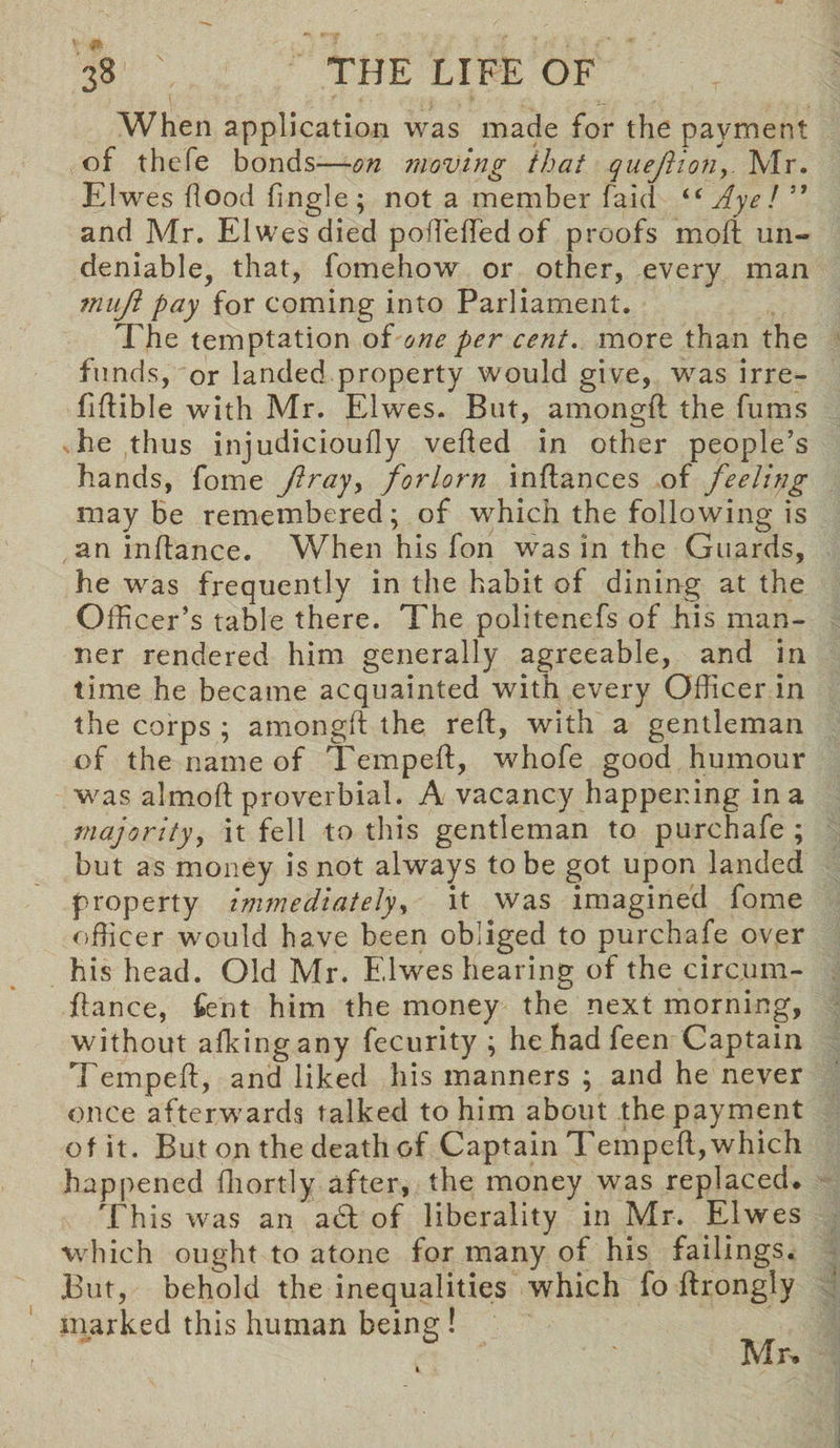 When application was made for the payment of thefe bonds—on moving that questionMr. Elwes flood Angle; not a member faid “ Aye! ” and Mr. Elwes died poflefledof proofs moft un¬ deniable, that, fomehow or other, every man muji pay for coming into Parliament. The temptation of one per cent, more than the funds, or landed property would give, was irre- Aflible with Mr. Elwes. But, amongft the fums he thus injudicioufly verted in other people’s hands, fome Jtray> forlorn inftances of feeling may be remembered; of which the following is an inrtance. When his fon was in the Guards, he was frequently in the habit of dining at the Officer’s table there. The politenefs of his man¬ ner rendered him generally agreeable, and in time he became acquainted with every Officer in the corps ; amongft the reft, with a gentleman of the name of Tempeft, whofe good humour was almoft proverbial. A vacancy happening in a majority, it fell to this gentleman to purchafe ; but as money is not always to be got upon landed property immediately, it was imagined fome officer would have been obliged to purchafe over his head. Old Mr. Elwes hearing of the circ.um- ftance, Cent him the money the next morning, without afkingany fecurity ; he had feen Captain Tempeft, and liked his manners ; and he never once afterwards talked to him about the payment of it. But on the death of Captain Tempeft,which happened fhortly after, the money was replaced. This was an a£t of liberality in Mr. Elwes which ought to atone for many of his failings. But, behold the inequalities which fo ftrongly marked this human being! Mr.