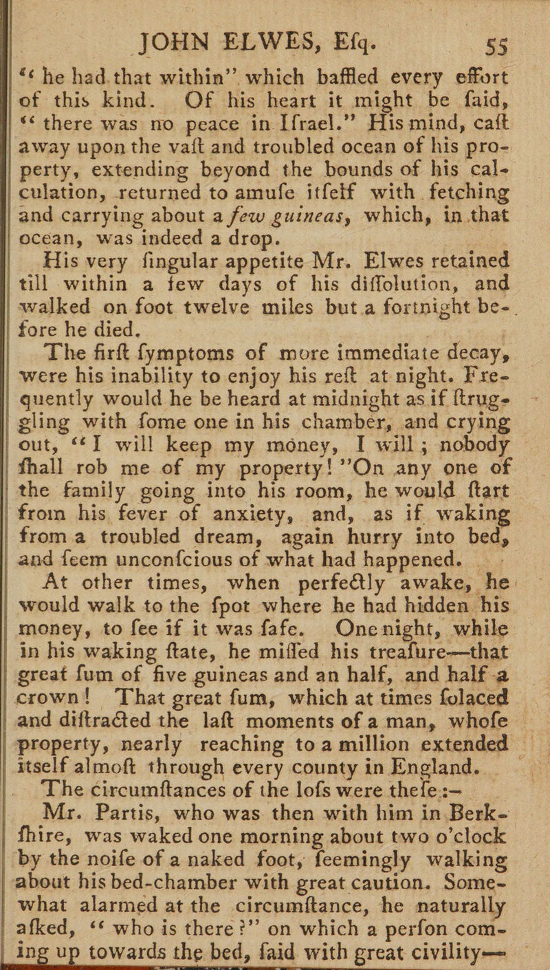 s‘ he had that within” which baffled every effort of this kind. Of his heart it might be faid, iC there was no peace in Ifrael.” His mind, cafl away upon the vafl and troubled ocean of his pro¬ perty, extending beyond the bounds of his cal¬ culation, returned to amufe itfelf with fetching and carrying about a few guineas, which, in that ocean, was indeed a drop. His very lingular appetite Mr. Elwes retained till within a few days of his diffolution, and walked on foot twelve miles but a fortnight be¬ fore he died. The fir ft fymptoms of more immediate decay, were his inability to enjoy his reft at night. Fre¬ quently would he be heard at midnight as if ftrug- gling with fome one in his chamber, and crying out, I will keep my money, I will ; nobody fhall rob me of my property! ”On any one of the family going into his room, he would ftart from his fever of anxiety, and, as if waking from a troubled dream, again hurry into bed, and feem unconfcious of what had happened. At other times, when perfectly awake, he would walk to the fpot where he had hidden his money, to fee if it was fafe. One night, while in his waking ftate, he miffed his treafure—that great fum of five guineas and an half, and half a crown ! That great fum, which at times folaced and diffracted the laft moments of a man, whofe property, nearly reaching to a million extended itself almoft through every county in England. The circumftances of the lofs were thefe Mr. Partis, who was then with him in Berk- fhire, was waked one morning about two o’clock by the noife of a naked foot, feemingly walking about his bed-chamber with great caution. Some¬ what alarmed at the circumftance, he naturally afked, “ who is there ?” on which a perfon com- ing up towards the bed, faid with great civility—