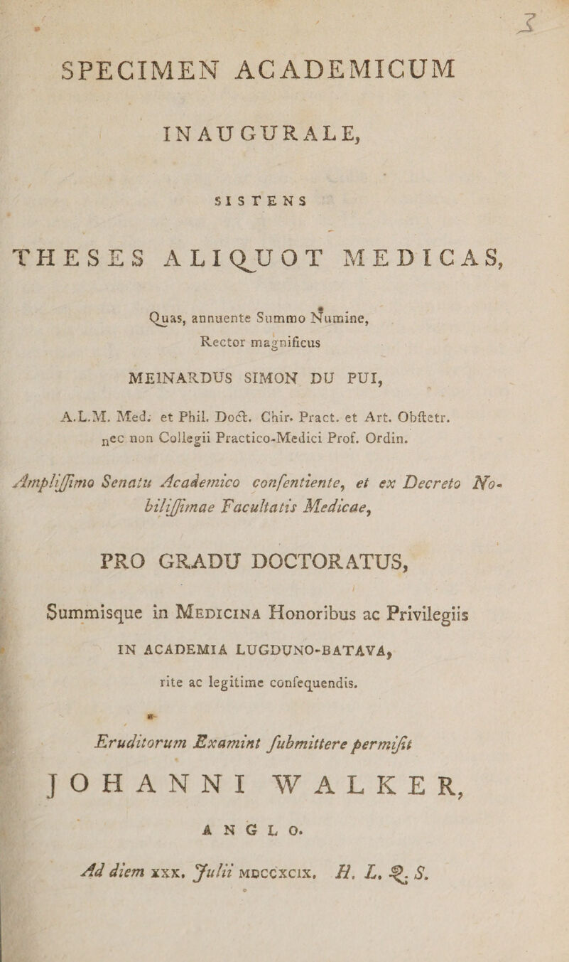 SPECIMEN ACADEMICUM INAUGURALE, SISTENS THESES ALI QJJ O T MEDICA S, Quas, annuente Summo Numine, Rector magnificus ME1NARDUS SIMON DU PUI, A.L.M. Med. et PhiL DodL Chir. Pract. et Art. Qbftetr. ncc non Collegii Practico-Medici Prof. Ordin. AmpliJJlmo Senatu Acadetnico confentiente, et ex Decreto No- bilijjimae Facultatis Medicae, • • PRO GRADU DOCTORATUS, Summisque in Medicina Honoribus ac Privilegiis IN ACADEMIA LUGDUNO-BATAVA, rite ac legitime confequendis. Kruditorum Examint fubmittere permijit JOHANNI WALKER, A N G L O. Ad diem xxx. Julii mdccxcix. H, L. ^ S.