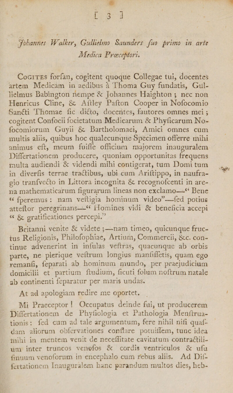 Johannes Walher, Gullielmo Saunders fuo primo in arte Medica Frceceptori. Cogites forfan, cogitent quoque Collegae tui, docentes artem Medicam in aedibus a Thoma Guy fundatis, Giil- lielmus Babington nempe & johannes Haighton ; nec non Henricus Cline, & Aitley Pafton Cooper in Nofocomio Sanfti Tliomae fic diflo, docentes, fautores omnes mei; cogitent Confocii focietatum Medicarum & Phyllearum No- focomiorum Guyii & Bartholomaei, Amici omnes cum multis aliis, quibus hoc qualecunque Specimen offerre mihi animus eft, meum fuifle officium majorem inauguralem Diifertationem producere, quoniam opportunitas frequens multa audiendi & videndi mihi contigerat, tum Domi tum in diverfis terrae traflibus, ubi cum Ariftippo, in naufra¬ gio tranfvecto in Littora incognita & recognofcenti in are¬ na mathematicarum figurarum lineas non exclamo—“ Bene « fperemus : nam veftigia hominum video”—fed potius atteflor peregrinaris—u Homines vidi & beneficia accepi « & gratificationes percepi.'5 Britanni venite & videte ;—-nam timeo, quicunque fruc¬ tus Religionis, Philofophiae, Artium, Commercii, &lc. con¬ tinue advenerint in infulas veftras, quacunque ab orbis parte, ne plerique veftrum longius manfiffetis, quam ego remanfi, feparati ab hominum mundo, per praejudicium domicilii et partium ftudium, ficuti folum noflrum natale ab continenti feparatur per maris undas. At ad apologiam redire me oportet. Mi Praeceptor ! Occupatus deinde fui, ut producerem Differtationem de Phyiiologia et Pathologia Menflrua- tionis: fed cum ad tale argumentum, fere nihil nili quaf- dam aliorum obfervationes conflare potuiflem, tunc idea mihi in mentem venit de neceffitate cavitatum contraHili- um inter truncos venofos Sc cordis ventriculos & ufu linuum venoforum in encephalo cum rebus aliis. Ad Dif- fertationein Inauguralem hanc parandum multos dies, lieb-