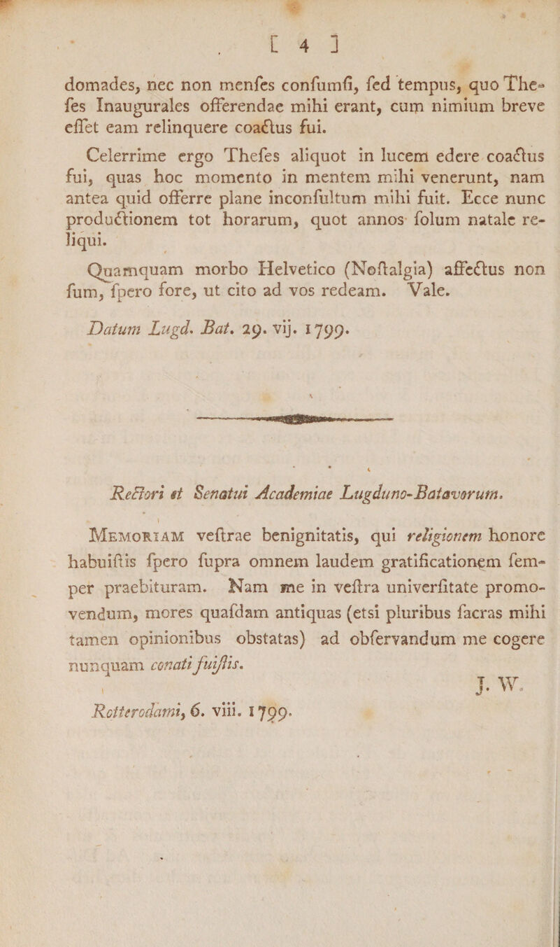 domades, nec non menfes confumfi, fcd tempus, quo The- fes Xnaugurales offerendae mihi erant, cum nimium breve effet eam relinquere coa&us fui. Celerrime ergo Thefes aliquot in lucem edere coa&us fui, quas hoc momento in mentem mihi venerunt, nam antea quid offerre plane inconfultum mihi fuit. Ecce nunc produ&ionem tot horarum, quot annos folum natale re¬ liqui. Quamquam morbo Helvetico (Noffalgia) affe&us non fum, fpero fore, ut cito ad vos redeam. Vale. Datum Lugd. Bat. 29. vij. 1799. Re fi ori et Senatui Academiae Lugduno-Batavorum. 1 Memoriam veflrae benignitatis, qui religionem honore habuifiis fpero fupra omnem laudem gratificationem fem- per praebituram. Nam me in vefira univerfitate promo¬ vendum, mores quafdam antiquas (etsi pluribus facras mihi tamen opinionibus obstatas) ad obfervandum me cogere nunquam conati fui/lis. J. W. Rotterodami, 6. viii. 1799.