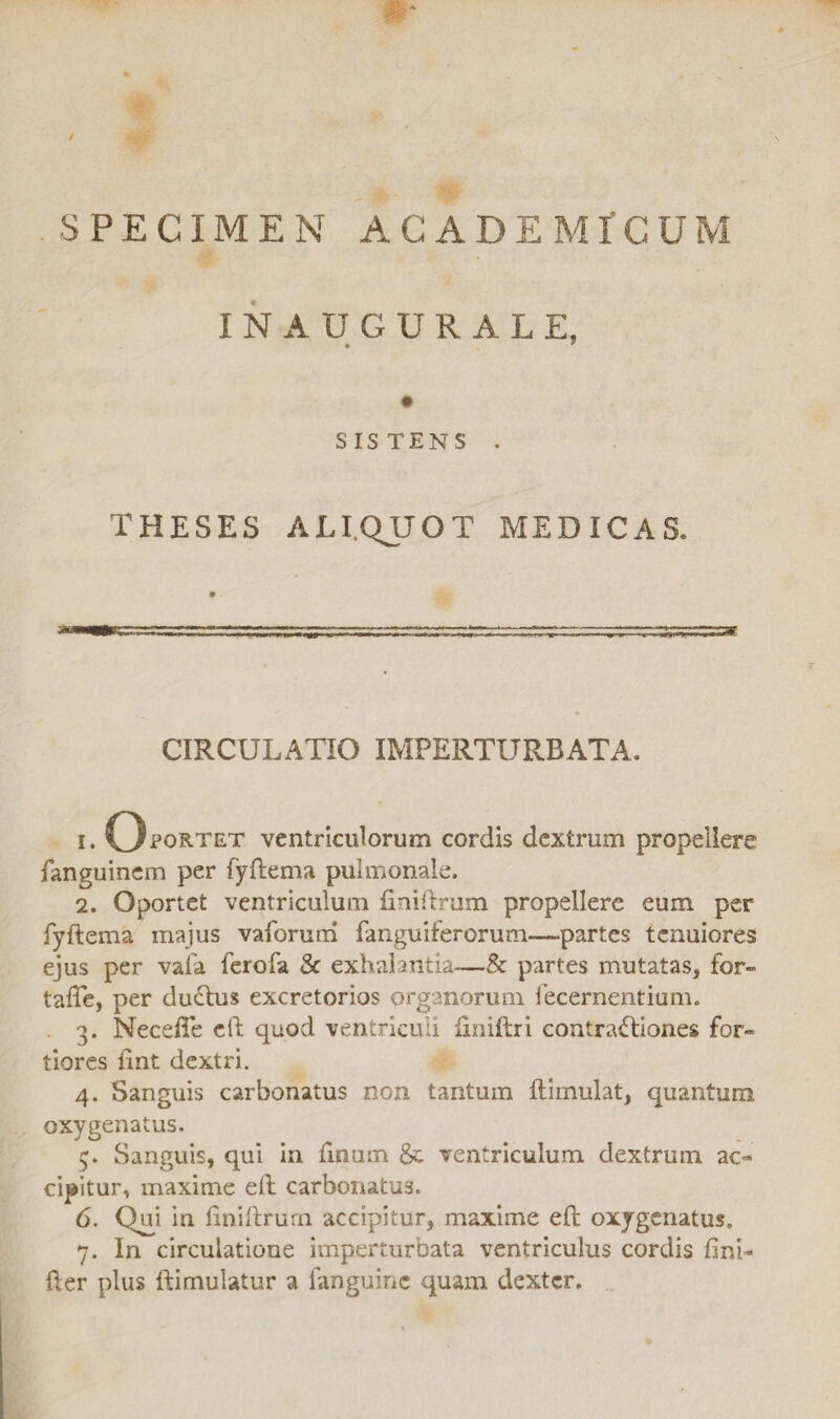 / SPECIMEN ACADEMICUM INAUGURALE, SISTENS . THESES ALIQUOT MEDICAS. CIRCULATIO IMPERTURBATA, 1. Oportet ventriculorum cordis dextrum propellere fanguinem per (yftema pulmonale. 2. Oportet ventriculum finiftrum propellere eum per fyftema majus vaforuni fanguiferorum—-partes tenuiores ejus per vafa ferofa & exhalantia—& partes mutatas, for- tafte, per duTus excretorios organorum fecernentium. . 3. Necefle eft quod ventriculi iiniftri contractiones for¬ tiores fint dextri. 4. Sanguis carbonatus non tantum ftimulat, quantum oxygenatus. 5. Sanguis, qui in finum & ventriculum dextrum ac¬ cipitur, maxime eft carbonatus. 6. Qui in ftniftrum accipitur, maxime eft oxygenatus, 7. In circulatione imperturbata ventriculus cordis fini- fter plus ftimulatur a fanguine quam dexter.