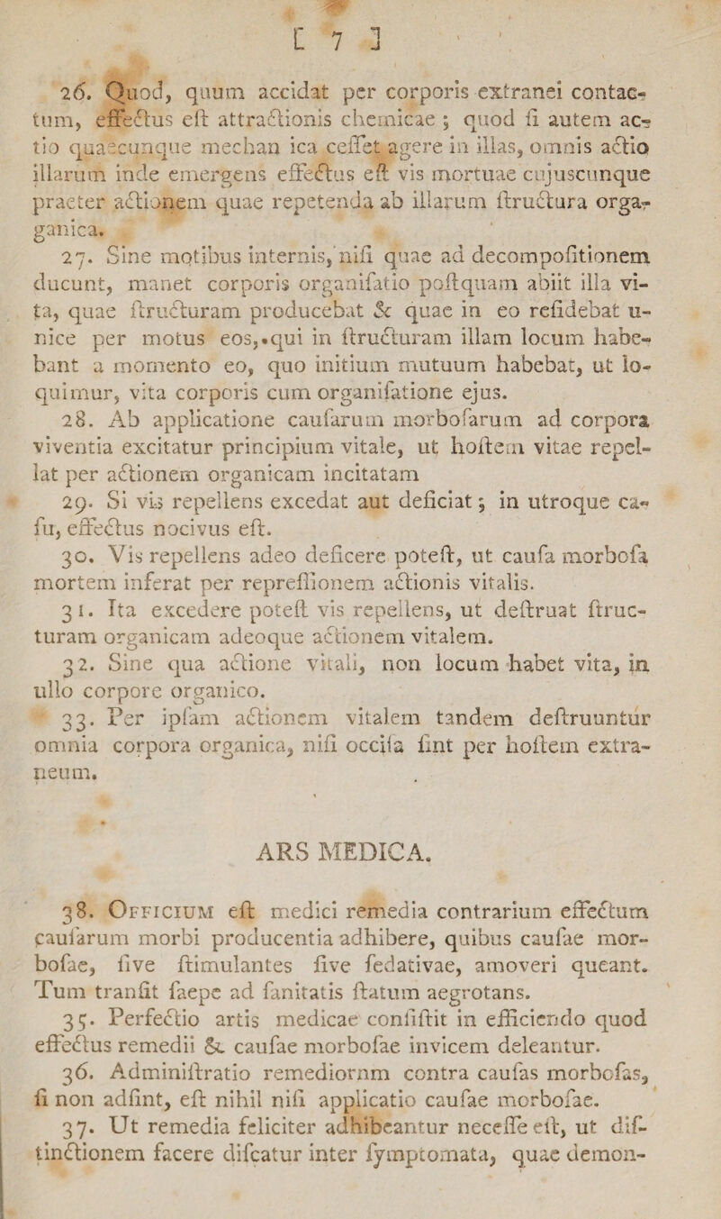 m [ 7 ] ■ 26. Quod, quum accidat per corporis extranei contae- tum, effectus eft attradlionis chemicae ; quod ii autem ac» tio quaecunque mechan ica ceifet agere in illas, omnis aefio illarum inde emergens effedlus eft vis mortuae cujuscunque praeter adtionem quae repetenda ab illarum ftructura orga- gamica. 27. Sine motibus internis, nifi quae ad decompofitionem ducunt, manet corporis organifatio poftquam abiit illa vi¬ ta, quae ftrudhiram producebat $c quae in eo relidebat u- nice per motus eos,.qui in ftructuram illam locum habe¬ bant a momento eo, quo initium mutuum habebat, ut lo¬ quimur, vita corporis cum organifatione ejus. 28. Ab applicatione caufarum morbo (arum ad corpora viventia excitatur principium vitale, ut hoftern vitae repel¬ lat per adtionem organicam incitatam 29. Si vio repellens excedat aut deficiat; in utroque ca« fu, effectus nocivus eft. 30. Vis repellens adeo deficere poteft, ut caufa morbofa mortem inferat per repreflionem adtionis vitalis. 31. Ita excedere poteft vis repellens, ut cieftruat ftruc- turam organicam adeoque actionem vitalem. 3 2. Sine qua actione vitali, non locum habet vita, in ullo corpore organico. 33. Per ipfam adhonem vitalem tandem deftruuntur omnia corpora organica, nifi occila fint per hoftem extra¬ xi eum. ARS MEDICA. 38. Officium eft medici remedia contrarium effectum paularum morbi producentia adhibere, quibus caulae mor- bofae, live ftimulantes five fedativae, amoveri queant. Tum tranfit faepe ad fanitatis ftatum aegrotans. 35. Perfedtio artis medicae confiftit in efficiendo quod effedlus remedii caufae morbofae invicem deleantur. 36. Adminiftratio remediorum contra caufas morbofas, fi non adfint, eft nihil nili applicatio caufae morbofae. 37. Ut remedia feliciter adhibeantur neceffeeft, ut dif- tindtionem facere difeatur inter lymptomata, quae demon-