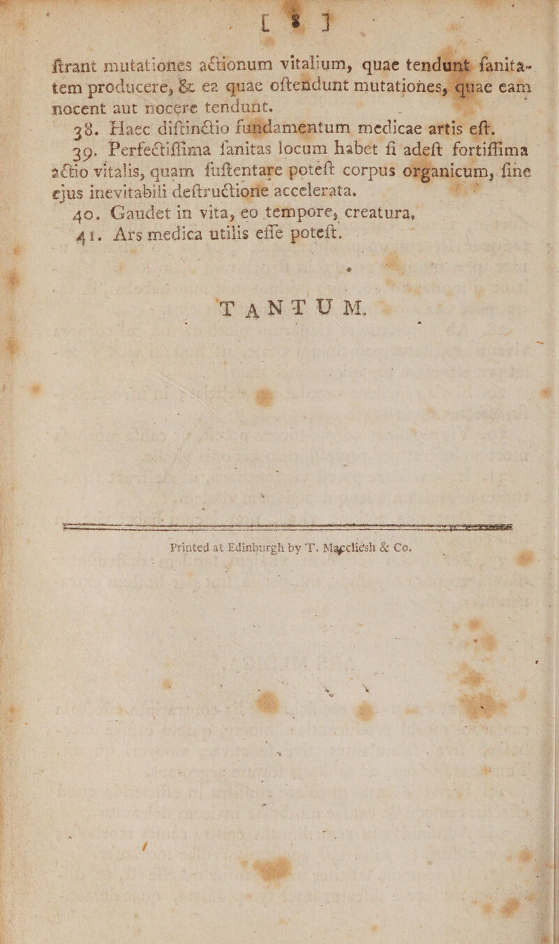 [ • ] lirant mutationes a£tionum vitalium, quae tendunt fanita» tem producere, ea quae oftendunt mutationes, quae eam nocent aut nocere tendunt. 38. Haec diftin&io fundamentum medicae artis eft. 39. Perfecliflima fanitas locum habet ii adeft fortiffima sftio vitalis, quam fuflentare poteft corpus organicum, Ime ejus inevitabili deftruttione accelerata. 40. Gaudet in vita, eo tempore, creatura» 41. Ars medica utilis eiTe poteft. 'TaNTU m. Printed at Edintsurgh by T, M^cclidsh & Co, I /