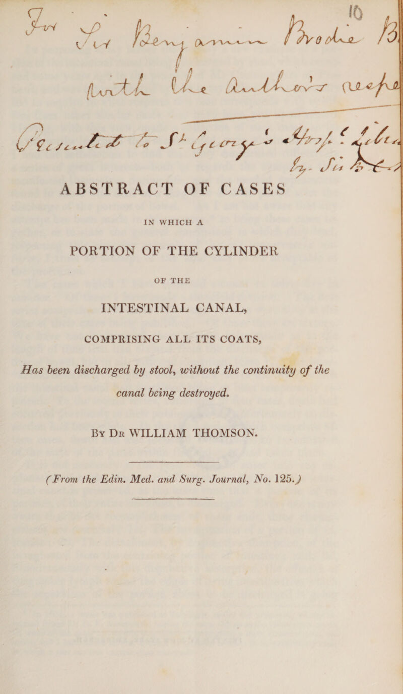 IN WHICH A PORTION OF THE CYLINDER OF THE INTESTINAL CANAL, COMPRISING ALL ITS COATS, Has been discharged by stool, without the continuity of the canal being destroyed. By Dr WILLIAM THOMSON. (From the Edin. Med. and Sarg. Journal, No. 1250