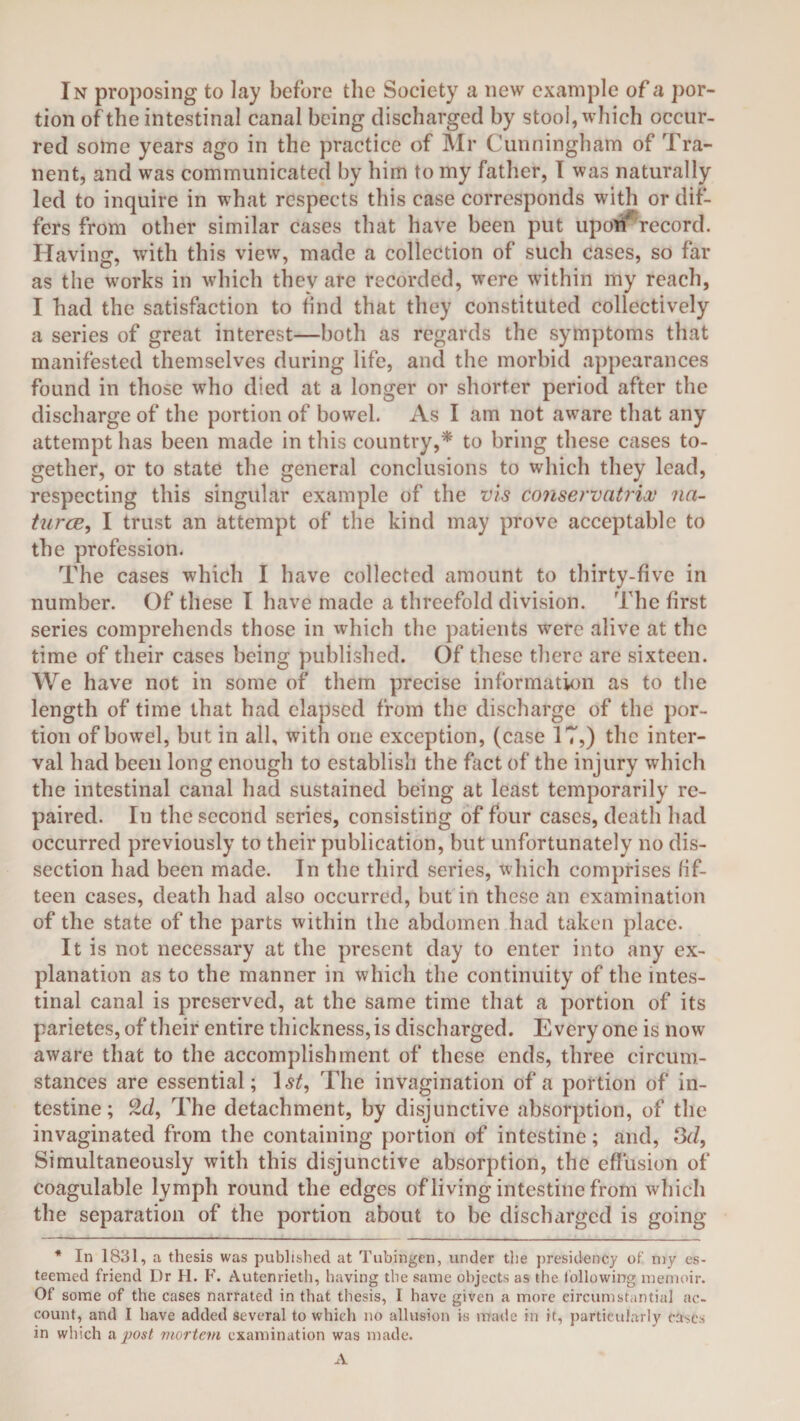 In proposing to lay before the Society a new example of a por¬ tion of the intestinal canal being discharged by stool, which occur¬ red some years ago in the practice of Mr Cunningham of Tra¬ nent, and was communicated by him to my father, I was naturally led to inquire in what respects this case corresponds with or dif¬ fers from other similar cases that have been put upon record. Having, with this view, made a collection of such cases, so far as the works in which they are recorded, were within my reach, I had the satisfaction to find that they constituted collectively a series of great interest—both as regards the symptoms that manifested themselves during life, and the morbid appearances found in those who died at a longer or shorter period after the discharge of the portion of bowel. As I am not aware that any attempt has been made in this country,* to bring these cases to¬ gether, or to state the general conclusions to which they lead, respecting this singular example of the vis conservatrix na- turcB, I trust an attempt of the kind may prove acceptable to the profession. The cases which I have collected amount to thirty-five in number. Of these I have made a threefold division. The first series comprehends those in which the patients were alive at the time of their cases being published. Of these there are sixteen. We have not in some of them precise information as to the length of time that had elapsed from the discharge of the por¬ tion of bowel, but in all, with one exception, (case 17,) the inter¬ val had been long enough to establish the fact of the injury which the intestinal canal had sustained being at least temporarily re¬ paired. In the second series, consisting of four cases, death had occurred previously to their publication, but unfortunately no dis¬ section had been made. In the third series, which comprises fif¬ teen cases, death had also occurred, but in these an examination of the state of the parts within the abdomen had taken place. It is not necessary at the present day to enter into any ex¬ planation as to the manner in which the continuity of the intes¬ tinal canal is preserved, at the same time that a portion of its parietes,of their entire thicknesses discharged. Everyone is now aware that to the accomplishment of these ends, three circum¬ stances are essential; 1 st9 The invagination of a portion of in¬ testine ; 2d, The detachment, by disjunctive absorption, of the invaginated from the containing portion of intestine; and, 3d, Simultaneously with this disjunctive absorption, the effusion of coagulable lymph round the edges of living intestine from which the separation of the portion about to be discharged is going * In 1831, a thesis was published at Tubingen, under the presidency of my es¬ teemed friend Dr II. F. Autenrieth, having the same objects as the following memoir. Of some of the cases narrated in that thesis, I have given a more circumstantial ac¬ count, and I have added several to which no allusion is made in it, particularly cast's in which a post mortem examination was made.