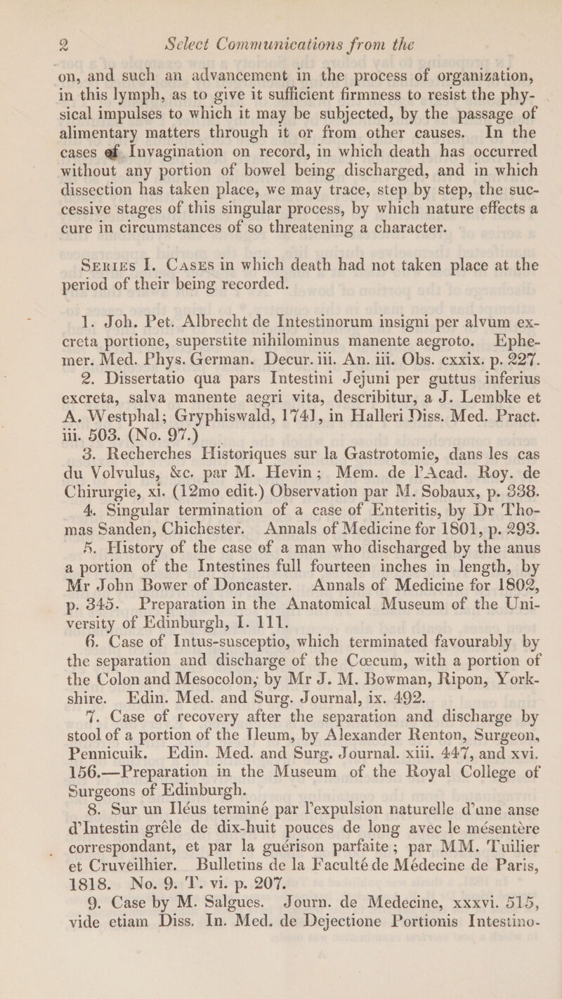 on, and such an advancement in the process of organization, in this lymph, as to give it sufficient firmness to resist the phy¬ sical impulses to which it may be subjected, by the passage of alimentary matters through it or from other causes. In the cases of Invagination on record, in which death has occurred without any portion of bowel being discharged, and in which dissection has taken place, we may trace, step by step, the suc¬ cessive stages of this singular process, by which nature effects a cure in circumstances of so threatening a character. Series I. Cases in which death had not taken place at the period of their being recorded. 1. Job. Pet. Albrecht de Intestinorum insigni per alvum ex¬ creta portione, superstite nihilominus manente aegroto. Ephe- mer. Med. Phys. German. Decur. iii. An. iii. Obs. cxxix. p. 227. 2. Dissertatio qua pars Intestini Jejuni per guttus inferius excreta, salva manente aegri vita, describitur, a J. Lembke et A. Westphal; Gryphiswald, 1743, in Halleri Diss. Med. Pract. iii. 503. (No. 97.) 3. Recherches Historiques sur la Gastrotomie, dans les cas du Volvulus, &c. par M. Hevin ; Mem. de l’Acad. Roy. de Chirurgie, xi. (12mo edit.) Observation par M. Sobaux, p. 338. 4. Singular termination of a case of Enteritis, by Dr Tho¬ mas Sanden, Chichester. Annals of Medicine for 1801, p. 293. 5. History of the case of a man who discharged by the anus a portion of the Intestines full fourteen inches in length, by Mr John Bower of Doncaster. Annals of Medicine for 1802, p. 345. Preparation in the Anatomical Museum of the Uni¬ versity of Edinburgh, I. 111. 6. Case of Intus-susceptio, which terminated favourably by the separation and discharge of the Coecum, with a portion of the Colon and Mesocolon,- by Mr J. M. Bowman, Ripon, York¬ shire. Edin. Med. and Surg. Journal, ix. 492. 7. Case of recovery after the separation and discharge by stool of a portion of the Ileum, by Alexander Renton, Surgeon, Pennicuik. Edin. Med. and Surg. Journal, xiii. 447, and xvi. 156.—Preparation in the Museum of the Royal College of Surgeons of Edinburgh. 8. Sur un Ileus termine par Fexpulsion naturelle d’une anse dTntestin grele de dix-huit pouces de long avec le mesentere correspondant, et par la guerison parfaite; par MM. Tuilier et Cruveilhier. Bulletins de la Facultede Medecine de Paris, 1818. No. 9. T. vi. p. 207. 9. Case by M. Salgues. Journ. de Medecine, xxxvi. 515, vide etiam Diss. In. Med. de Dcjectione Portionis Intestino-