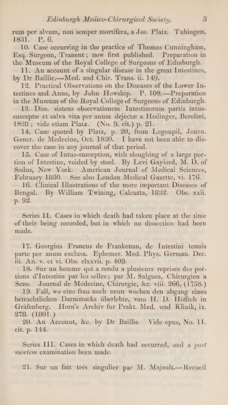 rum per alvum, non semper mortifera, a Jos. Platz. Tubingen, 1831. P.6. « 10. Case occurring in the practice of Thomas Cunningham, Esq. Surgeon, Tranent; now first published. Preparation in the Museum of the Royal College of Surgeons of Edinburgh. 11. An account of a singular disease in the great Intestines, by Dr Baillie.—Med. and Chir. Trans, ii. 149. 12. Practical Observations on the Diseases of the Lower In¬ testines and Anus, by John Howship. P. 108.—Preparation in the Museum of the Royal College of Surgeons of Edinburgh. 13. Diss. sistens observationem Intestinorum partis intus- susceptae et salva vita per anum dejectas a Hedinger, Berolini, 1828 ; vide etiam Platz. (No. 9. cit.) p. 21. 14. Case quoted by Platz, p. 20, from Legoupil, Journ. Gener. de Medecine, Oct. 1820. I have not been able to dis¬ cover the case in any journal of that period. 15. Case of Intus-susception, with sloughing of a large por¬ tion of Intestine, voided by stool. By Levi Gaylord, M. D. of Sodus, New York. American Journal of Medical Sciences, February 1830. See also London Medical Gazette, vi. 176. 16. Clinical Illustrations of the more important Diseases of Bengal. By William Twining, Calcutta, 1832. Obs. xxii. p. 92. Series II. Cases in which death had taken place at the time of their being recorded, but in which no dissection had been made. 17. Georgius Francus de Frankenau, dc Intestini tenuis parte per anum exclusa. Ephemer. Med. Pliys. German. Dec. iii. An. v. et vi. Obs. clxxvii. p. 409- 18. Sur un homme qui a rendu a plusieurs reprises des por¬ tions dTntestins par les selles; par M. Salgues, Chirurgien a Sens. Journal de Medecine, Chirurgie, &c. viii. 266, (1758.) 19- Fall, wo cine frau noch neun wochen den abgang eines betriichtlichen Darmstucks uberlebte, vom JI. 1). Hbfiich in Grafenberg. Horn’s Archiv fur Prakt. Med. und Klinik, ix. 278. (1801.; 20. An Account, &c. by Dr Baillie. Vide opus, No. 11. cit. p. 144. Series III. Cases in which death had occurred, and a post mortem examination been made. 21. Sur un fait tres singulier par M. Majault.—Recueil