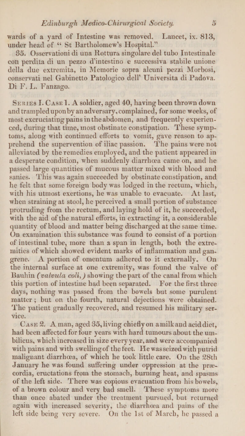 wards of a yard of Intestine was removed. Lancet, ix. 813, under head of “ St Bartholomew’s Hospital.” 35. Osservationi di una Ilottura singolare del tubo Intestinale con perdita di un pezzo d’intestino e successiva stabile unione della due extremita, in Memorie sopra alcuni pezzi Morbosi, conservati nel Gabinetto Patologico dell’ Universita di Padova. Di F. L. Fanzago. Series I. Case 1. A soldier, aged 40, having been thrown down and trampled upon by an adversary, complained, for some weeks, of most excruciating pains in the abdomen, and frequently experien¬ ced, during that time, most obstinate constipation. These symp¬ toms, along with continued efforts to vomit, gave reason to ap¬ prehend the supervention of iliac passion. The pains were not alleviated by the remedies employed, and the patient appeared in a desperate condition, when suddenly diarrhoea came on, and he passed large quantities of mucous matter mixed with blood and sanies. This was again succeeded by obstinate constipation, and he felt that some foreign body was lodged in the rectum, which, with his utmost exertions, he was unable to evacuate. At last, when straining at stool, he perceived a small portion of substance protruding from the rectum, and laying hold of it, he succeeded, with the aid of the natural efforts, in extracting it, a considerable quantity of blood and matter being discharged at the same time. On examination this substance was found to consist of a portion of intestinal tube, more than a span in length, both the extre¬ mities of which showed evident marks of inflammation and gan¬ grene. A portion of omentum adhered to it externally. On the internal surface at one extremity, was found the valve of Bauhin (vafvula coli,) showing the part of the canal from which this portion of intestine had been separated. For the first three days, nothing was passed from the bowels but some purulent matter ; but on the fourth, natural dejections were obtained. The patient gradually recovered, and resumed his military ser¬ vice. Case 2. A man, aged 35, living chiefly on a milk and acid diet, had been affected for four years with hard tumours about the um¬ bilicus, which increased in size every year, and were accompanied with pains and with swelling of the feet. He was seized with putrid malignant diarrhoea, of which he took little care. On the 28th January he was found suffering under oppression at the prse- cordia, eructations from the stomach, burning heat, and spasms of the left side. There was copious evacuation from his bowels, of a brown colour and very bad smell. These symptoms more than once abated under the treatment pursued, but returned again with increased severity, the diarrhoea and pains of the left side being very severe. On the 1st of March, he passed a