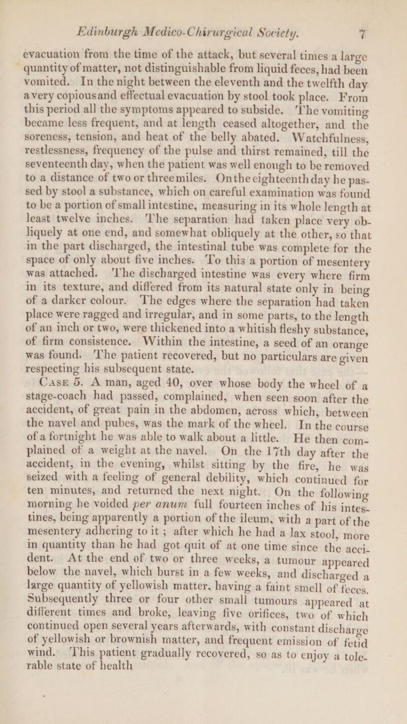 evacuation from the time of the attack, but several times a laro-e quantity of matter, not distinguishable from liquid feces, had been vomited. In the night between the eleventh and the twelfth day a very copious and effectual evacuation by stool took place. From this period all the symptoms appeared to subside. The vomiting became less frequent, and at length ceased altogether, and the soreness, tension, and heat of the belly abated. Watchfulness, restlessness, frequency of the pulse and thirst remained, till the seventeenth day, when the patient was well enough to be removed to a distance of two or three miles. On the eighteenth day he pas¬ sed by stool a substance, which on careful examination was found to be a portion of small intestine, measuring in its whole length at least twelve inches. The separation had taken place very ob¬ liquely at one end, and somewhat obliquely at the other, so that in the part discharged, the intestinal tube was complete for the space of only about five inches. To this a portion of mesentery was attached. The discharged intestine was every where firm in its texture, and differed from its natural state only in being of a darker colour. The edges where the separation had taken place were ragged and irregular, and in some parts, to the length of an inch or two, were thickened into a whitish fleshy substance, of firm consistence. Within the intestine, a seed of an orange was found. The patient recovered, but no particulars are given respecting his subsequent state. Case 5. A man, aged 40, over whose body the wheel of a stage-coach had passed, complained, when seen soon after the accident, of great pain in the abdomen, across which, between the navel and pubes, was the mark of the wheel. In the course of a fortnight he was able to walk about a little. He then com¬ plained of a weight at the navel. On the 17th day after the accident, in the evening, whilst sitting by the fire, he was seized with a feeling of general debility, which continued for ten minutes, and returned the next night. On the following morning he voided per onum full fourteen inches of his intes¬ tines, being apparently a portion of the ileum, with a part of the mesentery adhering to it ; after which he had a lax stool, more in quantity than he had got quit of at one time since the acci¬ dent. At the end of two or three weeks, a tumour appeared below the navel, which burst in a few weeks, and discharged a large quantity of yellowish matter, having a faint smell of feces. Subsequently three or four other small tumours appeared at different times and broke, leaving five orifices, two of which continued open several years afterwards, with constant discharge of yellowish or brownish matter, and frequent emission of fetid wind. This patient gradually recovered, so as to enjoy a tole¬ rable state of health