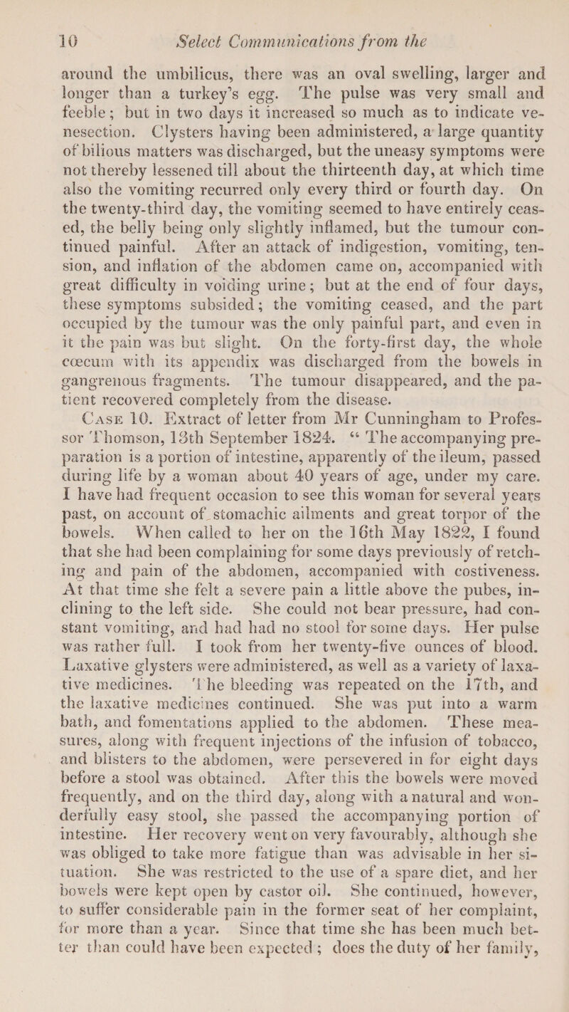 around the umbilicus, there was an oval swelling, larger and longer than a turkey’s egg. The pulse was very small and feeble; but in two days it increased so much as to indicate ve¬ nesection. Clysters having been administered, a large quantity of bilious matters was discharged, but the uneasy symptoms were not thereby lessened till about the thirteenth day, at which time also the vomiting recurred only every third or fourth day. On the twenty-third day, the vomiting seemed to have entirely ceas¬ ed, the belly being only slightly inflamed, but the tumour con¬ tinued painful. After an attack of indigestion, vomiting, ten¬ sion, and inflation of the abdomen came on, accompanied with great difficulty in voiding urine; but at the end of four days, these symptoms subsided; the vomiting ceased, and the part occupied by the tumour was the only painful part, and even in it the pain was but slight. On the forty-first day, the whole ececum with its appendix was discharged from the bowels in gangrenous fragments. The tumour disappeared, and the pa¬ tient recovered completely from the disease. Case 10. Extract of letter from Mr Cunningham to Profes¬ sor Thomson, 13th September 1824. “ The accompanying pre¬ paration is a portion of intestine, apparently of the ileum, passed during life by a woman about 40 years of age, under my care. I have had frequent occasion to see this woman for several years past, on account of stomachic ailments and great torpor of the bowels. When called to her on the 16th May 1822, I found that she had been complaining for some days previously of retch¬ ing and pain of the abdomen, accompanied with costiveness. At that time she felt a severe pain a little above the pubes, in¬ clining to the left side. She could not hear pressure, had con¬ stant vomiting, and had had no stool for some days. Her pulse was rather full. I took from her twenty-five ounces of blood. Laxative glysters were administered, as well as a variety of laxa¬ tive medicines. The bleeding was repeated on the 17th, and the laxative medicines continued. She was put into a warm bath, and fomentations applied to the abdomen. These mea¬ sures, along with frequent injections of the infusion of tobacco, and blisters to the abdomen, were persevered in for eight days before a stool was obtained. After this the bowels were moved frequently, and on the third day, along with a natural and won¬ derfully easy stool, she passed the accompanying portion of intestine. Her recovery went on very favourably, although she was obliged to take more fatigue than was advisable in her si¬ tuation. She was restricted to the use of a spare diet, and her bowels were kept open by castor oil. She continued, however, to suffer considerable pain in the former seat of her complaint, for more than a year. Since that time she has been much bet¬ ter than could have been expected ; does the duty of her family,