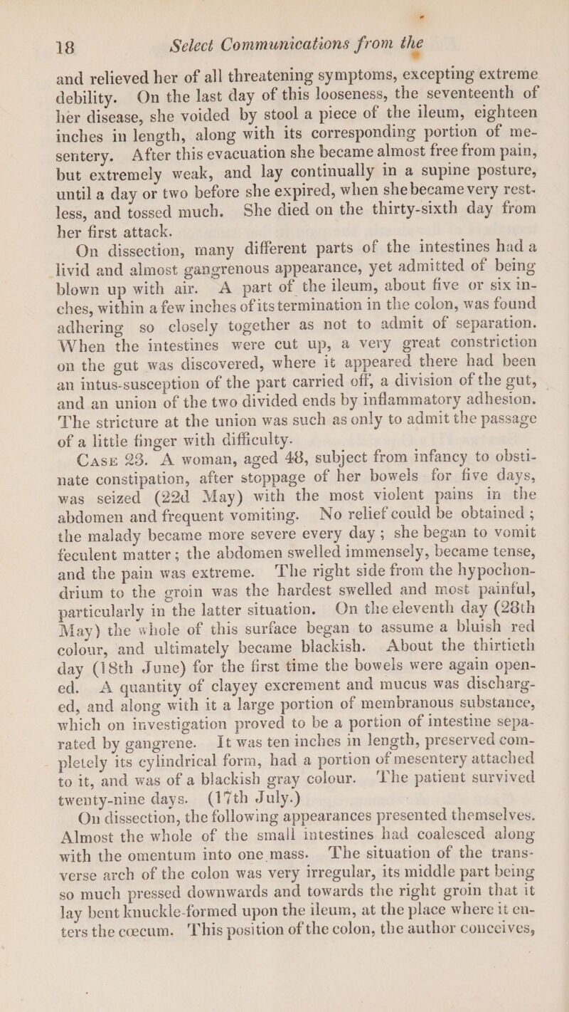 and relieved her of all threatening symptoms, excepting extreme debility. On the last day of this looseness, the seventeenth of her disease, she voided by stool a piece of the ileum, eighteen inches in length, along with its corresponding portion or me¬ sentery. After this evacuation she became almost free from pain, but extremely weak, and lay continually in a supine posture, until a day or two before she expired, when she became very rest, less, and tossed much. She died on the thirty-sixth day from her first attack. On dissection, many different parts or the intestines had a livid and almost gangrenous appearance, yet admitted oi being blown up with air. A part of the ileum, about five or six in¬ ches, within a few inches of its termination in the colon, was found adhering so closely together as not to admit or separation. When the intestines were cut up, a very great constriction on the gut was discovered, where it appeared there had been an intus-susception of the part carried off, a division of the gut, and an union of the two divided ends by inflammatory adhesion. The stricture at the union was such as only to admit the passage of a little finger with difficulty. Case 23. A woman, aged 48, subject from infancy to obsti¬ nate constipation, after stoppage of her bowels for five days, was seized (22d May) with the most violent pains in the abdomen and frequent vomiting. No relief could be obtained ; the malady became more severe every day ; she began to vomit feculent matter ; the abdomen swelled immensely, became tense, and the pain was extreme. The right side from the hypochon- drium to the groin was the hardest swTelled and most painful, particularly in the latter situation. On the eleventh day (28th May) the whole of this surface began to assume a bluish red colour, and ultimately became blackish. About the thirtieth day (18th June) for the first time the bowels were again open¬ ed. A quantity of clayey excrement and mucus was discharg¬ ed, and along with it a large portion of membranous substance, which on investigation proved to be a portion of intestine sepa¬ rated by gangrene. It was ten inches in length, preserved com¬ pletely its cylindrical form, had a portion of mesentery attached to it, and was of a blackish gray colour. The patient survived twenty-nine days. (I Tth July.) On dissection, the following appearances presented themselves. Almost the whole of the small intestines had coalesced along with the omentum into one mass. The situation of the trans¬ verse arch of the colon was very irregular, its middle part being so much pressed downwards and towards the right groin that it lay bent knuckle formed upon the ileum, at the place where it en¬ ters the ccecum, This position of the colon, the author conceives,