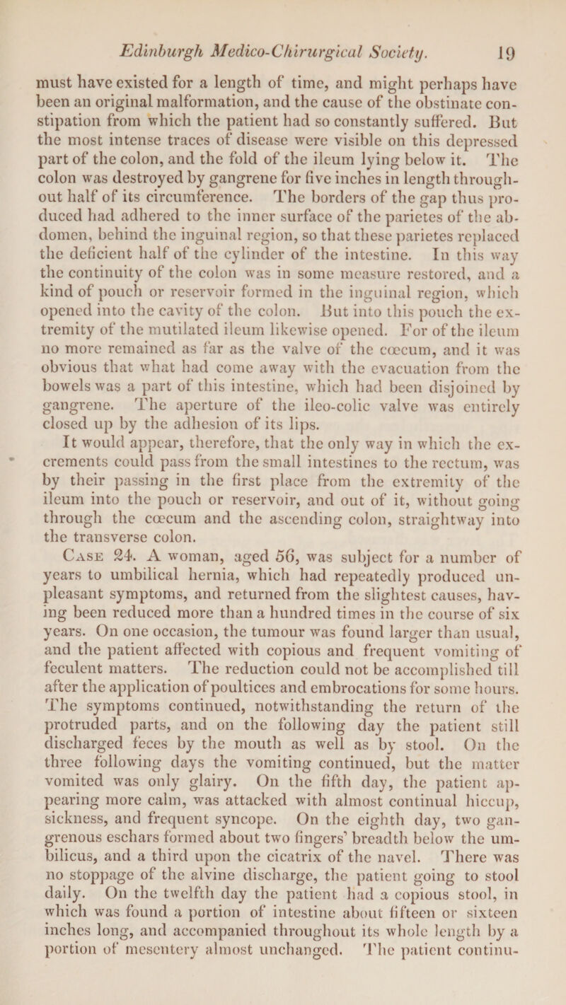must have existed for a length of time, and might perhaps have been an original malformation, and the cause of the obstinate con¬ stipation from which the patient had so constantly suffered. But the most intense traces of disease were visible on this depressed part of the colon, and the fold of the ileum lying below it. The colon was destroyed by gangrene for five inches in length through¬ out half of its circumference. The borders of the gap thus pro¬ duced had adhered to the inner surface of the parietes of the ab¬ domen, behind the inguinal region, so that these parietes replaced the deficient half of the cylinder of the intestine. In this way the continuity of the colon was in some measure restored, and a kind of pouch or reservoir formed in the inguinal region, which opened into the cavity of the colon. But into this pouch the ex¬ tremity of the mutilated ileum likewise opened. For of the ileum no more remained as far as the valve of the caecum, and it was obvious that what had come away with the evacuation from the bowels was a part of this intestine, which had been disjoined by gangrene. The aperture of the ileo-colic valve was entirely closed up by the adhesion of its lips. It would appear, therefore, that the only way in which the ex¬ crements could pass from the small intestines to the rectum, was by their passing in the first place from the extremity of the ileum into the pouch or reservoir, and out of it, without going through the coecum and the ascending colon, straightway into the transverse colon. Case 24. A woman, aged 56, was subject for a number of years to umbilical hernia, which had repeatedly produced un¬ pleasant symptoms, and returned from the slightest causes, hav¬ ing been reduced more than a hundred times in the course of six years. On one occasion, the tumour was found larger than usual, and the patient affected with copious and frequent vomiting of feculent matters. The reduction could not be accomplished till after the application of poultices and embrocations for some hours. The symptoms continued, notwithstanding the return of the protruded parts, and on the following day the patient still discharged feces by the mouth as well as by stool. On the three following days the vomiting continued, but the matter vomited was only glairy. On the fifth day, the patient ap¬ pearing more calm, was attacked with almost continual hiccup, sickness, and frequent syncope. On the eighth day, two gan¬ grenous eschars formed about two fingers’ breadth below the um¬ bilicus, and a third upon the cicatrix of the navel. There was no stoppage of the alvine discharge, the patient going to stool daily. On the twelfth day the patient had a copious stool, in which was found a portion of intestine about fifteen or sixteen inches long, and accompanied throughout its whole length by a portion of mesentery almost unchanged. The patient continu-