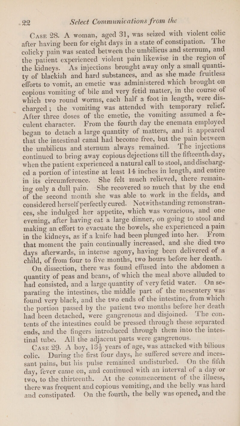 Case 28. A woman, aged 31, was seized with violent colic after having been for eight days in a state of constipation, ihe colicky pain was seated between the umbilicus and sternum, and^ the patient experienced violent pain likewise in tne region of the kidneys. As injections brought away only a small quanti¬ ty of blackish and hard substances, and as she made fruitless efforts to vomit, an emetic was administered which brought on copious vomiting of bile and very fetid matter, in the couise ot which two round worms, each half a foot in length, were dis¬ charged ; the vomiting was attended with temporary relief. After three doses of the emetic, the vomiting assumed a fe¬ culent character. From the fourth day the enemata employed began to detach a large quantity of matters, and it appeared that the intestinal canal had become free, but the pain between the umbilicus and sternum always remained. rlhe injections continued to bring away copious dejections till the Fifteenth, day, when the patient experienced a natural call to stool, anddischarg- ed a portion of intestine at least 14 inches in length, and entire in its circumference. She felt much relieved, there remain¬ ing only a dull pain. She recovered so much that by the end of the second month she was able to work in the iields, and considered herself perfectly cured. Notwithstanding remonstran¬ ces, she indulged her appetite, which was voracious, and one evening, after having eat a large dinner, on going to stool and making an effort to evacuate the bowels, she experienced a pain in the kidneys, as if a knife had been plunged into her. From that moment the pain continually increased, and she died two days afterwards, in intense agony, having been delivered of a child, of from four to five months, two hours before her death. On dissection, there was found effused into tne abdomen a quantity of peas and beans, of which the meal above alluded to had consisted, and a large quantity of very fetid water. On se¬ parating the intestines, the middle part oi tne mesentery was found very black, and the two ends of the intestine, from which the portion passed by the patient two months before her death had been detached, were gangrenous and disjoined. Ihe con¬ tents of the intestines could be pressed through these separated ends, and the fingers introduced through them into the intes¬ tinal tube. All the adjacent parts were gangrenous. Case 29. A boy, 13J years of age, was attacked with bilious colic. During the first four days, he suffered severe and inces¬ sant pains, but his pulse remained undisturbed. On the fifth day, fever came on, and continued with an interval of a day or two, to the thirteenth. At the commencement of the illness, there was frequent and copious vomiting, and the belly was hard and constipated. On the fourth, the belly was opened, and the
