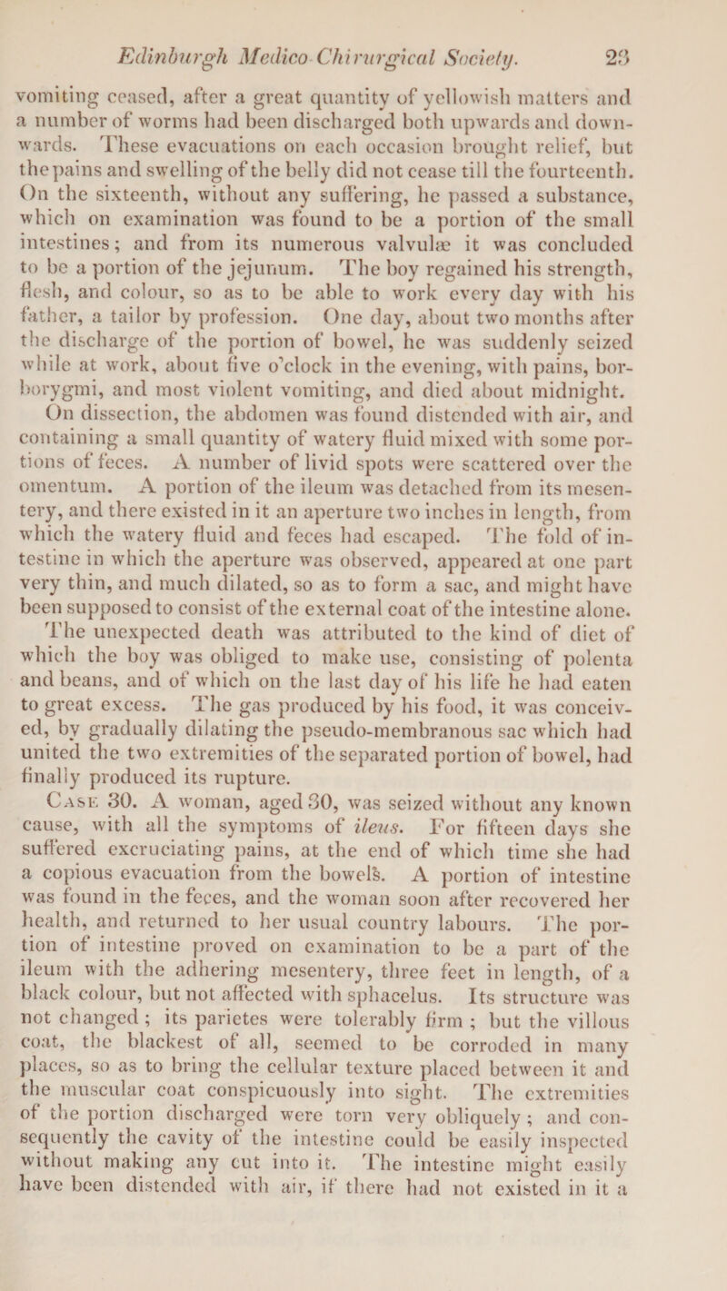 vomiting ceased, after a great quantity of yellowish matters and a number of worms had been discharged both upwards and down¬ wards. These evacuations on each occasion brought relief, but the pains and swelling of the belly did not cease till the fourteenth. On the sixteenth, without any suffering, he passed a substance, which on examination was found to be a portion of the small intestines; and from its numerous valvulae it was concluded to be a portion of the jejunum. The boy regained his strength, flesh, and colour, so as to be able to work every day with his father, a tailor by profession. One day, about two months after the discharge of the portion of bowel, he was suddenly seized while at work, about five o'clock in the evening, with pains, bor- borygmi, and most violent vomiting, and died about midnight. On dissection, the abdomen was found distended with air, and containing a small quantity of watery fluid mixed with some por¬ tions of feces. A number of livid spots were scattered over the omentum. A portion of the ileum was detached from its mesen¬ tery, and there existed in it an aperture two inches in length, from which the watery fluid and feces had escaped. The fold of in¬ testine in which the aperture was observed, appeared at one part very thin, and much dilated, so as to form a sac, and might have been supposed to consist of the external coat of the intestine alone. The unexpected death was attributed to the kind of diet of which the boy was obliged to make use, consisting of polenta and beans, and of which on the last day of his life he had eaten to great excess. The gas produced by his food, it was conceiv¬ ed, by gradually dilating the pseudo-membranous sac which had united the two extremities of the separated portion of bowel, had finally produced its rupture. Case 30. A woman, aged 30, was seized without any known cause, with all the symptoms of ileus. For fifteen days she suffered excruciating pains, at the end of which time she had a copious evacuation from the bowels. A portion of intestine was found in the feces, and the woman soon after recovered her health, and returned to her usual country labours. The por¬ tion of intestine proved on examination to be a part of the ileum with the adhering mesentery, three feet in length, of a black colour, but not affected with sphacelus. Its structure was not changed; its parietes were tolerably firm ; but the villous coat, the blackest ot all, seemed to be corroded in many places, so as to bring the cellular texture placed between it and the muscular coat conspicuously into sight. The extremities of the portion discharged were torn very obliquely ; and con¬ sequently the cavity ot the intestine could be easily inspected without making any cut into it. The intestine might easily have been distended with air, if there had not existed in it a