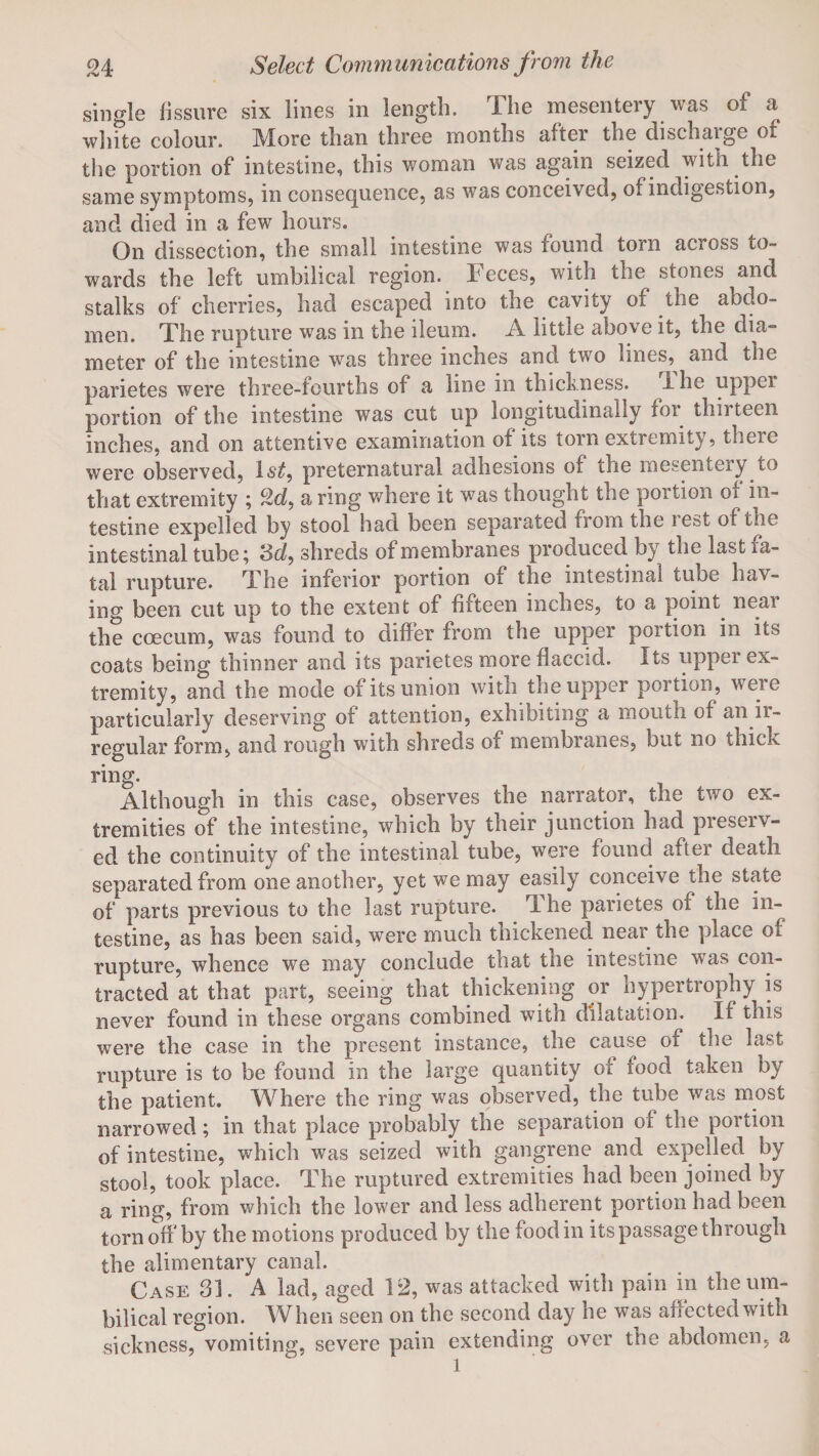 single fissure six lines in length. The mesentery was of a white colour. More than three months after the dischaige ot the portion of intestine, this woman was again seized with the same symptoms, in consequence, as was conceived, of indigestion, and died in a few hours. On dissection, the small intestine was found torn across co¬ wards the left umbilical region. Feces, with the stones and stalks of cherries, had escaped into the cavity of the abdo¬ men. The rupture was in the ileum. A little above it, the dia¬ meter of the intestine wras three inches and two lines,^ and the parietes were three-fourths of a line in thickness, ihe upper portion of the intestine was cut up longitudinally for thirteen inches, and on attentive examination of its torn extremity, there were observed, ls£, preternatural adhesions of the mesentery to that extremity ; c2f a ring where it was thought the portion of in¬ testine expelled by stool had been separated from the rest of the intestinal tube; 8d, shreds of membranes prociuced by the last ra¬ tal rupture. The inferior portion of the intestinal tube hav¬ ing been cut up to the extent of fifteen inches, to a point near the coecum, was found to differ from the upper portion in its coats being thinner and its parietes more flaccid, its upper ex¬ tremity, and the mode of its union with the upper portion, were particularly deserving of attention, exhibiting a mouth of an ir¬ regular form, and rough with shreds of membranes, but no thick ring. Although in this case, observes the narrator, the two ex¬ tremities of the intestine, which by their junction had preserv¬ ed the continuity of the intestinal tube, were found after death separated from one another, yet we may easily conceive the state of parts previous to the last rupture. 1 he parietes ot the in¬ testine, as has been said, were much thickened near the place of rupture, whence we may conclude that the intestine was con¬ tracted at that part, seeing that thickening or hypertrophy is never found in these organs combined with dilatation. If this were the case in the present instance, the cause of the last rupture is to be found in the large quantity of food taken by the patient. Where the ring was observed, the tube was most narrowed; in that place probably the separation of the portion of intestine, which was seized with gangrene and expelled by stool, took place. The ruptured extremities had been joined by a ring, from which the lower and less adherent portion had been torn off by the motions produced by the food in its passage through the alimentary canal. Case 31. A lad, aged 12, was attacked with pain in the um¬ bilical region. When seen on the second day he was affected with sickness, vomiting, severe pain extending over the abdomen, a