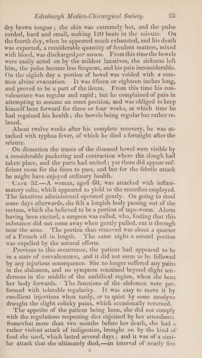 dry brown tongue ; the skin was extremely hot, and the pulse corded, hard and small, making 120 beats in the minute. On the fourth day, when he appeared much exhausted, and his death was expected, a considerable quantity of feculent matters, mixed with blood, was discharged/?*??* anum. From this time the bowels were easily acted on by the mildest laxatives, the sickness left him, the pulse became less frequent, and his pain inconsiderable. On the eighth day a portion of bowel was voided with a com¬ mon alvine evacuation. It was fifteen or eighteen inches long, and proved to be a part of the ileum. From this time his con¬ valescence was regular and rapid; but he complained of pain in attempting to assume an erect position, and was obliged to keep himself bent forward for three or four weeks, at which time he had regained his health; the bowels being regular but rather re¬ laxed. About twelve weeks after his complete recovery, he was at¬ tacked with typhus fever, of which he died a fortnight after the seizure. On dissection the traces of the diseased bowel were visible by a considerable puckering and contraction where the slough had taken place, and the parts had united ; yet there did appear suf¬ ficient room for the feces to pass, and but for the febrile attack he might have enjoyed ordinary health. Case 32.—A woman, aged 60, was attacked with inflam¬ matory colic, which appeared to yield to the remedies employed. The laxatives administered operated gently. On going to stool some days afterwards, she felt a longish body passing out of the rectum, which she believed to be a portion of tape-worm. Alarm having been excited, a surgeon was called, who, finding that this substance did not come away when gently pulled, cut it through near the anus. The portion thus removed was about a quarter of a French ell in length. The same night a second portion was expelled by the natural efforts. Previous to this occurrence, the patient had appeared to be in a state of convalescence, and it did not seem to be followed by any injurious consequence. She no longer suffered any pains in the abdomen, and no symptom remained beyond slight ten¬ derness in the middle of the umbilical region, when she bent her body forwards. The functions of the abdomen were per¬ formed with tolerable regularity. It was easy to move it by emollient injections when tardy, or to quiet by some anodyne draught the slight colicky pains, which occasionally returned. The appetite of the patient being keen, she did not comply with the regulations respecting diet enjoined by her attendants. Somewhat more than two months before her death, she had a rather violent attack of indigestion, brought on by the kind of food she used, which lasted several days ; and it was of a simi¬ lar attack that she ultimately died,—an interval of nearly five c