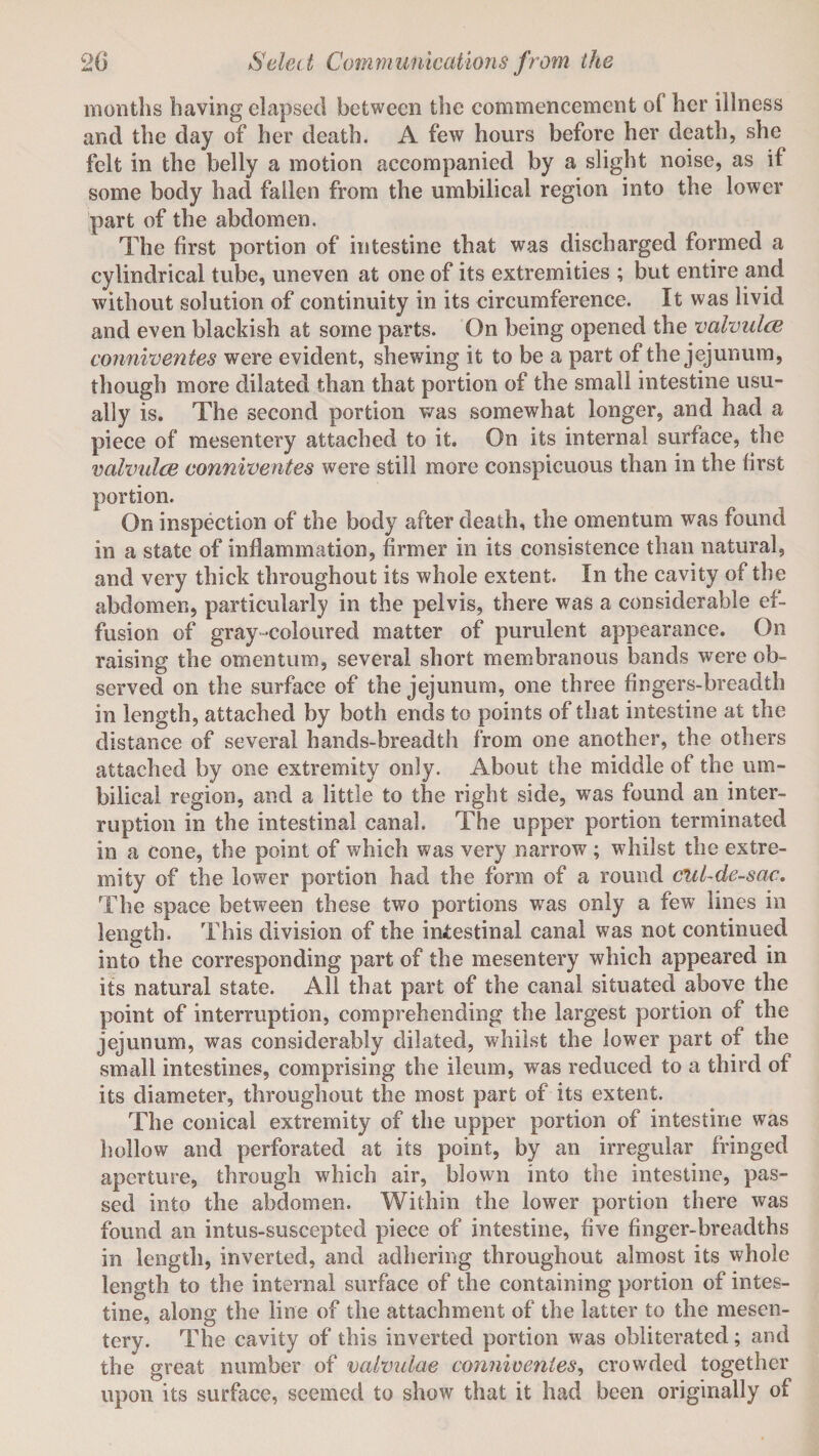 months having elapsed between the commencement ol her illness and the day of her death. A few hours before her death, she felt in the belly a motion accompanied by a slight noise, as if some body had fallen from the umbilical region into the lower part of the abdomen. The first portion of intestine that was discharged formed a cylindrical tube, uneven at one of its extremities ; but entire and without solution of continuity in its circumference. It was livid and even blackish at some parts. On being opened the vaivulce conniventes were evident, shewing it to be a part of the jejunum, though more dilated than that portion of the small intestine usu¬ ally is. The second portion v/as somewhat longer, and had a piece of mesentery attached to it. On its internal surface, the vaivulce conniventes were still more conspicuous than in the first portion. On inspection of the body after death, the omentum was found in a state of inflammation, firmer in its consistence than natural, and very thick throughout its whole extent. In the cavity of the abdomen, particularly in the pelvis, there was a considerable ef¬ fusion of gray-coloured matter of purulent appearance. On raising the omentum, several short membranous bands were ob¬ served on the surface of the jejunum, one three fingers-breadth in length, attached by both ends to points of that intestine at the distance of several hands-breadth from one another, the others attached by one extremity only. About the middle of the um¬ bilical region, and a little to the right side, was found an inter¬ ruption in the intestinal canal. The upper portion terminated in a cone, the point of which was very narrow; whilst the extre¬ mity of the lower portion had the form of a round cul-de-sac. The space between these two portions was only a few lines in length. This division of the intestinal canal was not continued into the corresponding part of the mesentery which appeared in its natural state. All that part of the canal situated above the point of interruption, comprehending the largest portion of the jejunum, was considerably dilated, whilst the lower part of the small intestines, comprising the ileum, was reduced to a third of its diameter, throughout the most part of its extent. The conical extremity of the upper portion of intestine was hollow and perforated at its point, by an irregular fringed aperture, through which air, blown into the intestine, pas¬ sed into the abdomen. Within the lower portion there was found an intus-suscepted piece of intestine, five finger-breadths in length, inverted, and adhering throughout almost its whole length to the internal surface of the containing portion of intes¬ tine, along the line of the attachment of the latter to the mesen¬ tery. The cavity of this inverted portion was obliterated; and the great number of valvulae conniventes, crowded together upon its surface, seemed to show that it had been originally of