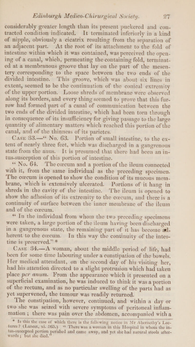 considerably greater length than its present puckered and con¬ tracted condition indicated. It terminated inferiorly in a kind of nipple, obviously a cicatrix resulting from the separation of an adjacent part. At the root of its attachment to the fold of intestine within which it was contained, was perceived the open¬ ing of a canal, which, permeating the containing fold, terminat¬ ed at a membranous groove that lay on the part of the mesen¬ tery corresponding to the space between the two ends of the divided intestine. This groove, which was about six lines in extent, seemed to be the continuation of the conical extremity of the upper portion. Loose shreds of membrane were observed along its borders, and every thing seemed to prove that this fur¬ row had formed part of a canal of communication between the two ends of the divided intestine, which had been torn through in consequence of its insufficiency for giving passage to the large quantity of alimentary matters which reached this portion of the canal, and of the thinness of its parietes. Case 33.—46 No. 63. Portion of small intestine, to the ex¬ tent of nearly three feet, which was discharged in a gangrenous state from the anus. It is presumed that there had been an in- tus-susception of this portion of intestine. “ No. 64. Thecoecum and a portion of the ileum connected with it, from the same individual as the preceding specimen. The coecum is opened to show the condition of its mucous mem¬ brane, which is extensively ulcerated. Portions of it hang in shreds in the cavity of the intestine. The ileum is opened to show the adhesion of its extremity to the coecum, and there is a continuity of surface between the inner membrane of the ileum and of the coecum. “ In the individual from whom the two preceding specimens were taken, a large portion of the ileum having been discharged in a gangrenous state, the remaining part of it has become ad¬ herent to the coecum. In this wav the continuity of the intes¬ tine is preserved.'0 * Case 34.—A woman, about the middle period of life, had been for some time labouring under a constipation of the bowels. Her medical attendant, on the second day of his visiting her, had his attention directed to a slight protrusion which had taken place per anum. From the appearance which it presented on a superficial examination, he was induced to think it was a portion of the rectum, and as no particular swelling of the parts had as yet supervened, the tumour was readily returned. The constipation, however, continued, and within a day or two she was seized with severe symptoms of peritoneal inflam¬ mation ; there was pain over the abdomen, accompanied with a * Is this the case of which there is the following notice in Mr Abernethy’s Lec¬ tures? (I ^ancet, xi. 5(>5.) “ There was a woman in this Hospital in whom the in- tus-suscepted portion perished and came away, and yet she had natural stools after¬ wards ; but she died.”