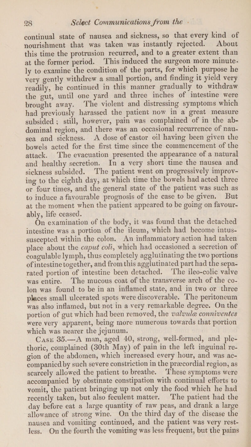 continual state of nausea and sickness, so that every kind of nourishment that was taken was instantly rejected. About this time the protrusion recurred, and to a greater extent than at the former period. This induced the surgeon more minute- ly to examine the condition of the parts, for which purpose he very gently withdrew a small portion, and finding it yield very readily, he continued in this manner gradually to withdraw the gut, until one yard and three inches of intestine were brought away. The violent and distressing symptoms which had previously harassed the patient now in a great measure subsided ; still, however, pain was complained of in the ab¬ dominal region, and there was an occasional recurrence of nau¬ sea and sickness. A dose of castor oil having been given the bowels acted for the first time since the commencement of the attack. The evacuation presented the appearance of a natural and healthy secretion. In a very short time the nausea and sickness subsided. The patient went on progressively improv¬ ing to the eighth day, at which time the bowels had acted three or four times, and the general state of the patient was such as to induce a favourable prognosis of the case to be given. But at the moment when the patient appeared to be going on favour¬ ably, life ceased. On examination of the body, it was found that the detached intestine was a portion of the ileum, which had become intus- suscepted within the colon. An inflammatory action had taken place about the caput coli, which had occasioned a secretion of coagulable lymph, thus completely agglutinating the two portions of intestine together, and from this agglutinated part had the sepa¬ rated portion of intestine been detached. The ileo-colic valve was entire. The mucous coat of the transverse arch of the co¬ lon was found to be in an inflamed state, and in two or three places small ulcerated spots were discoverable. The peritoneum was also inflamed, but not in a very remarkable degree. On the portion of gut which had been removed, the valvulce, conniventes were very apparent, being more numerous towards that portion which was nearer the jejunum. Case 35.—A man, aged 40, strong, well-formed, and ple¬ thoric, complained (30th May) of pain in the left inguinal re¬ gion of the abdomen, which increased every hour, and was ac¬ companied by such severe constriction in the prsecordial region, as scarcely allowed the patient to breathe. These symptoms were accompanied by obstinate constipation with continual efforts to vomit, the patient bringing up not only the food which he had recently taken, but also feculent matter. The patient had the day before eat a large quantity of raw peas, and drank a large allowance of strong wine. On the third day of the disease the nausea and vomiting continued, and the patient was very rest¬ less. On the fourth the vomiting was less frequent, but the pains