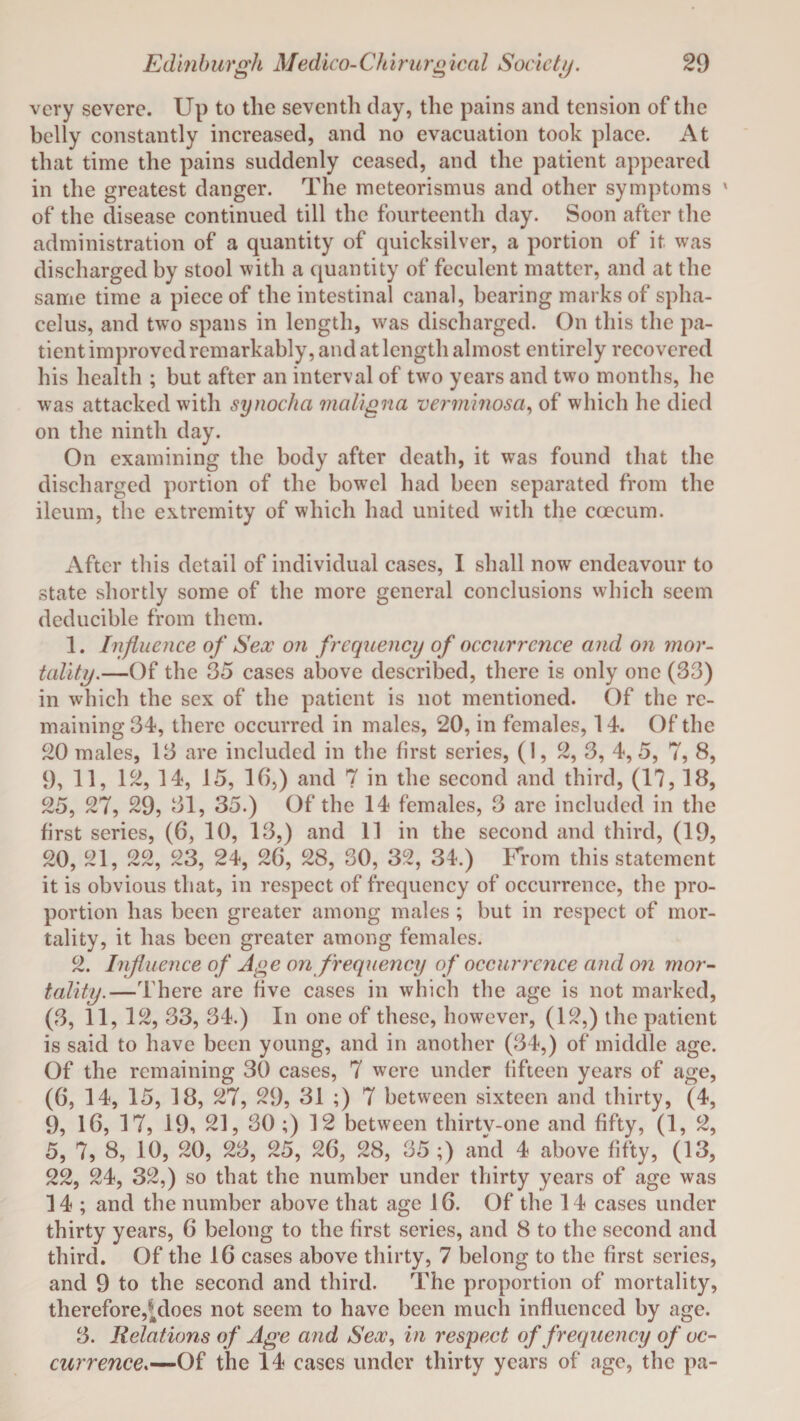 very severe. Up to the seventh clay, the pains and tension of the belly constantly increased, and no evacuation took place. At that time the pains suddenly ceased, and the patient appeared in the greatest danger. The meteorismus and other symptoms ' of the disease continued till the fourteenth day. Soon after the administration of a quantity of quicksilver, a portion of it was discharged by stool with a quantity of feculent matter, and at the same time a piece of the intestinal canal, bearing marks of spha¬ celus, and two spans in length, was discharged. On this the pa¬ tient improved remarkably, and at length almost entirely recovered his health ; but after an interval of two years and two months, lie was attacked with synocha maligna verminosa, of which he died on the ninth day. On examining the body after death, it was found that the discharged portion of the bowel had been separated from the ileum, the extremity of which had united with the coecum. After this detail of individual cases, I shall now endeavour to state shortly some of the more general conclusions which seem deducible from them. 1. Influence of Sex on frequency of occurrence and on mor¬ tality.—Of the 35 cases above described, there is only one (33) in which the sex of the patient is not mentioned. Of the re¬ maining 34, there occurred in males, 20, in females, 14. Of the 20 males, 13 are included in the first series, (1, 2, 3, 4,5, 7, 8, 9, 11, 12, 14, 15, 16,) and 7 in the second and third, (17, 18, 25, 27, 29, 31, 35.) Of the 14 females, 3 are included in the first series, (6, 10, 13,) and 11 in the second and third, (19, 20, 21, 22, 23, 24, 26, 28, 30, 32, 34.) From this statement it is obvious that, in respect of frequency of occurrence, the pro¬ portion has been greater among males ; but in respect of mor¬ tality, it has been greater among females. 2. Influence of Age on frequency of occurrence and on mor¬ tality.—There are five cases in which the age is not marked, (3, 11,12, 33, 34.) In one of these, however, (12,) the patient is said to have been young, and in another (34,) of middle age. Of the remaining 30 cases, 7 were under hfteen years of age, (6, 14, 15, 18, 27, 29, 31 ;) 7 between sixteen and thirty, (4, 9, 16, 17, 19, 21, 30 ;) 12 between thirty-one and fifty, (1, 2, 5, 7, 8, 10, 20, 23, 25, 26, 28, 35 ;) and 4 above fifty, (13, 22, 24, 32,) so that the number under thirty years of age was 14 ; and the number above that age 16. Of the 14 cases under thirty years, 6 belong to the first series, and 8 to the second and third. Of the 16 cases above thirty, 7 belong to the first series, and 9 to the second and third. The proportion of mortality, therefore,^does not seem to have been much influenced by age. 3. Relations of Age and Sex, in respect of frequency of oc¬ currence.—Of the 14 cases under thirty years of age, the pa-