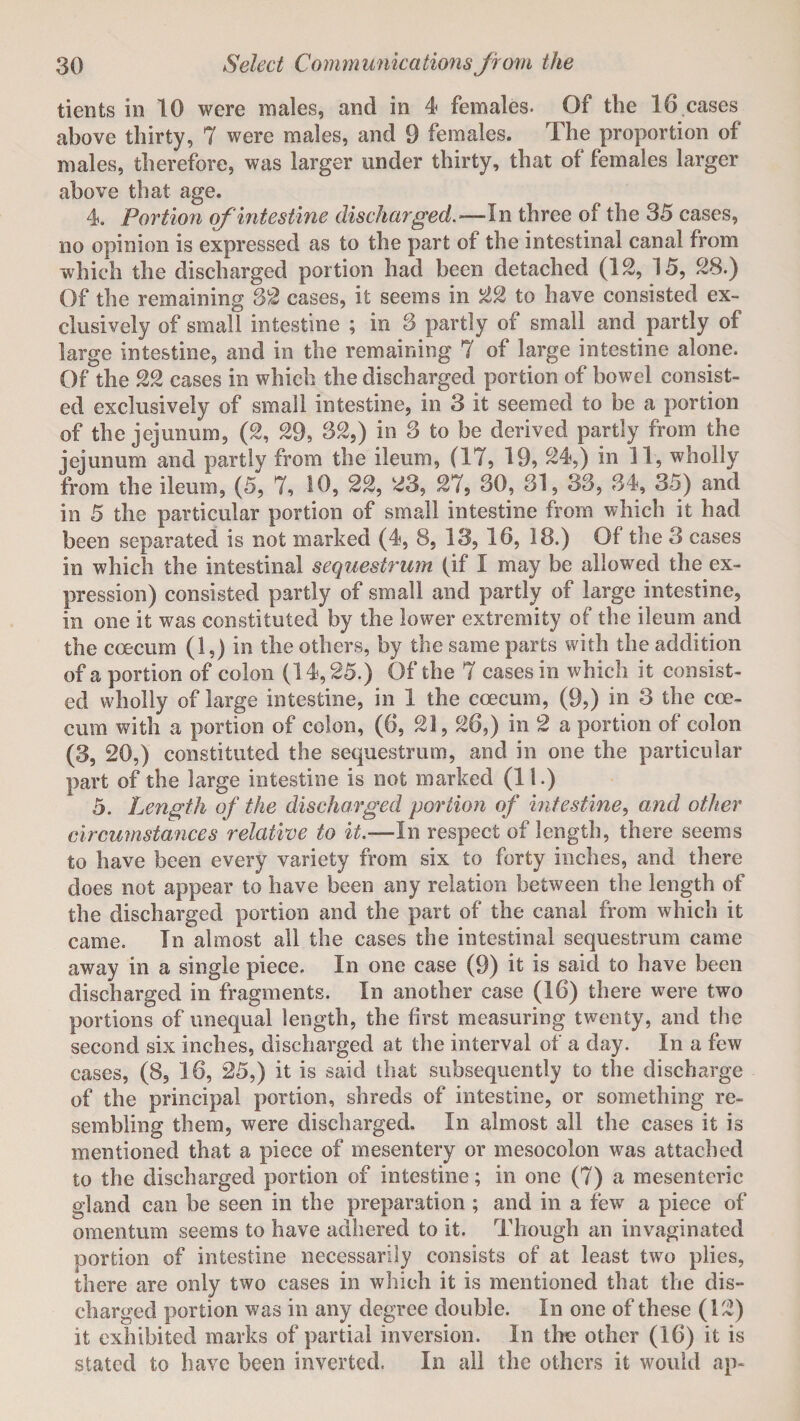 tients in 10 were males, and in 4 females. Of the 16 cases above thirty, 7 were males, and 9 females. The proportion of males, therefore, was larger under thirty, that of females larger above that age. 4. Portion of intestine discharged.—In three of the 35 cases, no opinion is expressed as to the part of the intestinal canal from which the discharged portion had been detached (12, 15, 28.) Of the remaining 32 cases, it seems in 22 to have consisted ex¬ clusively of small intestine ; in 3 partly of small and partly of large intestine, and in the remaining 7 of large intestine alone. Of the 22 cases in which the discharged portion of bowel consist¬ ed exclusively of small intestine, in 3 it seemed to be a portion of the jejunum, (2, 29, 32,) in 3 to be derived partly from the jejunum and partly from the ileum, (17, 19, 24,) in 11, wholly from the ileum, (5, 7, 10, 22, 23, 27, 30, 31, 33, 34, 35) and in 5 the particular portion of small intestine from which it had been separated is not marked (4, 8, 13, 16, 18.) 01 the 3 cases in which the intestinal sequestrum (if I may be allowed the ex¬ pression) consisted partly of small and partly of large intestine, in one it was constituted by the lower extremity of the ileum and the coecum (1,) in the others, by the same parts with the addition of a portion of colon (14,25.) Of the 7 cases in which it consist¬ ed wholly of large intestine, in 1 the coecum, (9,) in 3 the coe¬ cum with a portion of colon, (6, 21,26,) in 2 a portion of colon (3, 20,) constituted the sequestrum, and in one the particular part of the large intestine is not marked (11.) 5. Length of the discharged portion of intestine, and other circumstances relative to it.—In respect of length, there seems to have been every variety from six to forty inches, and there does not appear to have been any relation between the length of the discharged portion and the part of the canal from which it came. In almost all the cases the intestinal sequestrum came away in a single piece. In one case (9) it is said to have been discharged in fragments. In another case (16) there were two portions of unequal length, the first measuring twenty, and the second six inches, discharged at the interval of a day. In a few cases, (8, 16, 25,) it is said that subsequently to the discharge of the principal portion, shreds of intestine, or something re¬ sembling them, were discharged. In almost all the cases it is mentioned that a piece of mesentery or mesocolon was attached to the discharged portion of intestine; in one (7) a mesenteric gland can be seen in the preparation ; and in a few a piece of omentum seems to have adhered to it. Though an invaginated portion of intestine necessarily consists of at least two plies, there are only two cases in which it is mentioned that the dis¬ charged portion was in any degree double. In one of these (12) it exhibited marks of partial inversion. In the other (16) it is stated to have been inverted. In all the others it would ap-