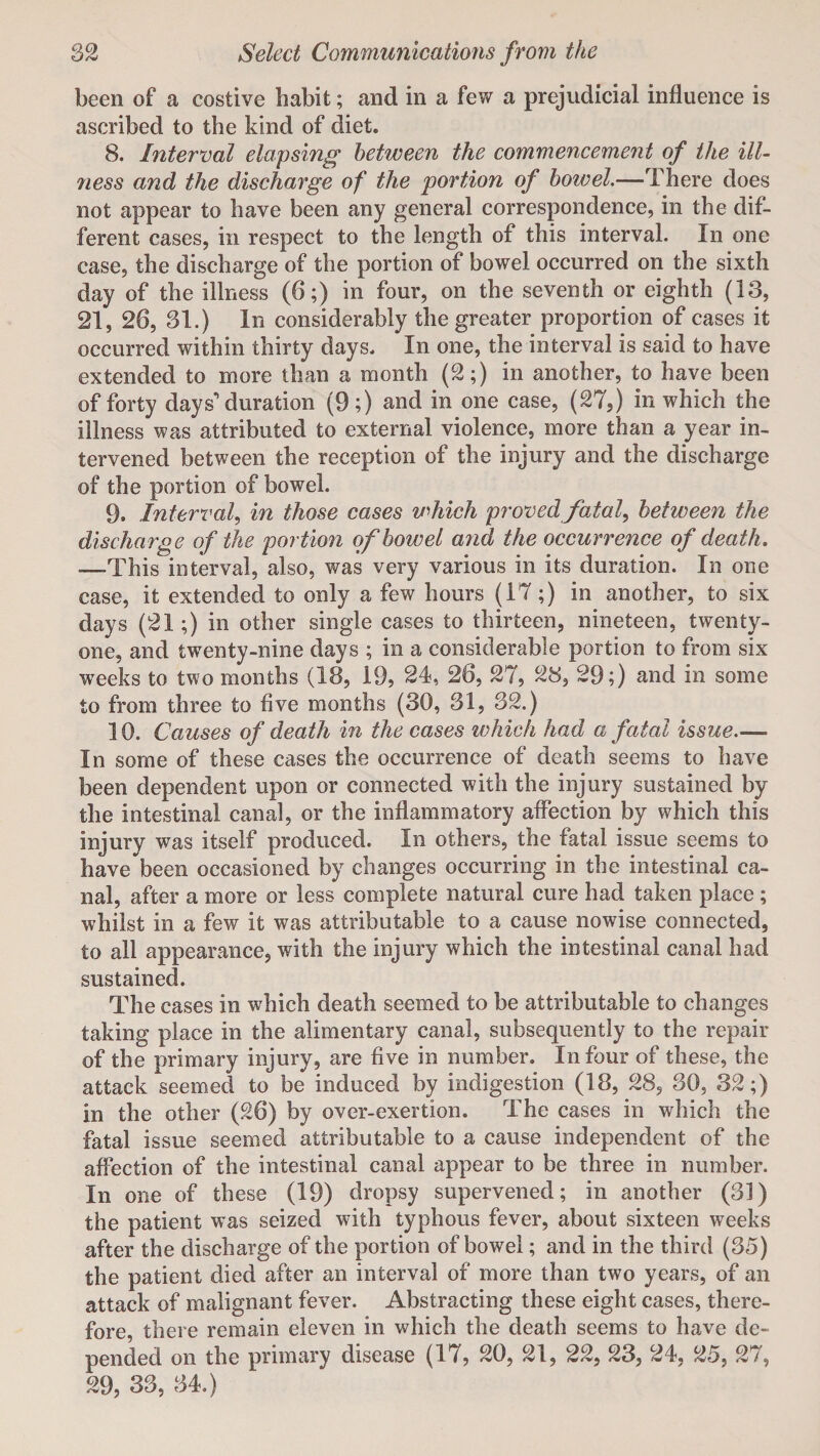 been of a costive habit; and in a few a prejudicial influence is ascribed to the kind of diet. 8. Internal elapsing between the commencement of the ill¬ ness and the discharge of the portion of bowel.—There does not appear to have been any general correspondence, in the dif¬ ferent cases, in respect to the length of this interval. In one case, the discharge of the portion of bowel occurred on the sixth day of the illness (6;) in four, on the seventh or eighth (13, 21, 26, 31.) In considerably the greater proportion of cases it occurred within thirty days. In one, the interval is said to have extended to more than a month (2;) in another, to have been of forty days'* duration (9;) and in one case, (27,) in which the illness was attributed to external violence, more than a year in¬ tervened between the reception of the injury and the discharge of the portion of bowel. 9. Interval, in those cases v^hich proved fatal, between the discharge of the portion of bowel and the occurrence of death. —This interval, also, was very various in its duration. In one case, it extended to only a few hours (17;) in another, to six days (21;) in other single cases to thirteen, nineteen, twenty- one, and twenty-nine days ; in a considerable portion to from six weeks to two months (13, 19, 24, 26, 27, 28, 29;) and in some to from three to five months (30, 31, 32.) 10. Causes of death in the cases which had a fatal issue.— In some of these cases the occurrence of death seems to have been dependent upon or connected with the injury sustained by the intestinal canal, or the inflammatory affection by which this injury was itself produced. In others, the fatal issue seems to have been occasioned by changes occurring in the intestinal ca¬ nal, after a more or less complete natural cure had taken place ; whilst in a few it was attributable to a cause nowise connected, to all appearance, with the injury which the intestinal canal had sustained. The cases in which death seemed to be attributable to changes taking place in the alimentary canal, subsequently to the repair of the primary injury, are five in number. In four of these, the attack seemed to be induced by indigestion (18, 28, 30, 32;) in the other (26) by over-exertion. The cases in which the fatal issue seemed attributable to a cause independent of the affection of the intestinal canal appear to be three in number. In one of these (19) dropsy supervened; in another (31) the patient was seized with typhous fever, about sixteen weeks after the discharge of the portion of bowel; and in the third (35) the patient died after an interval of more than two years, of an attack of malignant fever. Abstracting these eight cases, there¬ fore, there remain eleven in which the death seems to have de¬ pended on the primary disease (17, 20, 21, 22, 23, 24, 25, 27, 29, 33, 34.)