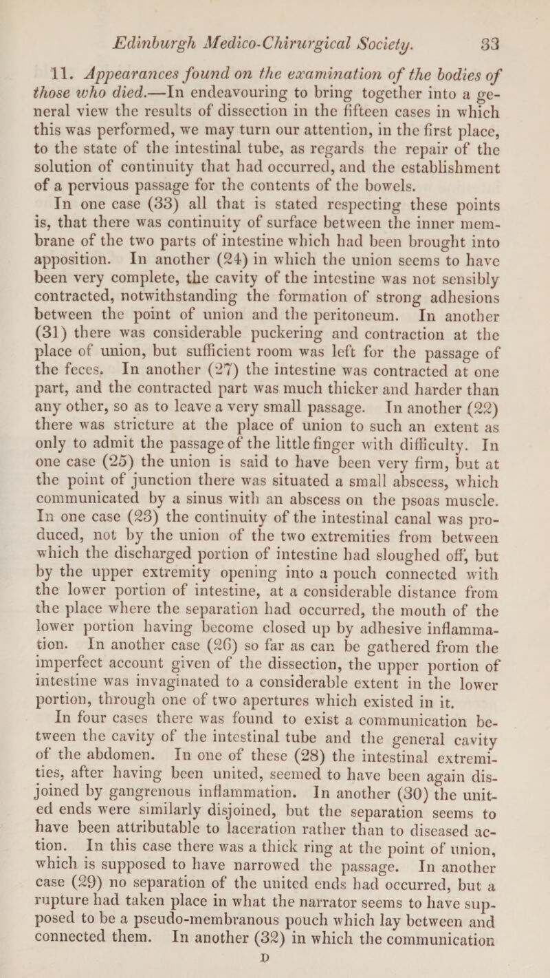 11. Appearances found on the examination of the bodies of those who died.—In endeavouring to bring together into a ge¬ neral view the results of dissection in the fifteen cases in which this was performed, we may turn our attention, in the first place, to the state of the intestinal tube, as regards the repair of the solution of continuity that had occurred, and the establishment of a pervious passage for the contents of the bowels. In one case (33) all that is stated respecting these points is, that there was continuity of surface between the inner mem¬ brane of the two parts of intestine which had been brought into apposition. In another (24) in which the union seems to have been very complete, the cavity of the intestine was not sensibly contracted, notwithstanding the formation of strong adhesions between the point of union and the peritoneum. In another (31) there was considerable puckering and contraction at the place of union, but sufficient room was left for the passage of the feces. In another (27) the intestine was contracted at one part, and the contracted part was much thicker and harder than any other, so as to leave a very small passage. In another (22) there was stricture at the place of union to such an extent as only to admit the passage of the little finger with difficulty. In one case (25) the union is said to have been very firm, but at the point of junction there was situated a small abscess, which communicated by a sinus with an abscess on the psoas muscle. In one case (23) the continuity of the intestinal canal was pro¬ duced, not by the union of the two extremities from between which the discharged portion of intestine had sloughed off, but by the upper extremity opening into a pouch connected with the lower portion of intestine, at a considerable distance from the place where the separation had occurred, the mouth of the lower portion having become closed up by adhesive inflamma¬ tion. In another case (26) so far as can be gathered from the imperfect account given of the dissection, the upper portion of intestine was invaginated to a considerable extent in the lower portion, through one of two apertures which existed in it. In four cases there was found to exist a communication be¬ tween the cavity of the intestinal tube and the general cavity of the abdomen. In one of these (28) the intestinal extremi¬ ties, after having been united, seemed to have been again dis¬ joined by gangrenous inflammation. In another (30) the unit¬ ed ends were similarly disjoined, but the separation seems to have been attributable to laceration rather than to diseased ac¬ tion. In this case there was a thick ring at the point of union, which is supposed to have narrowed the passage. In another case (29) no separation of the united ends had occurred, but a rupture had taken place in what the narrator seems to have sup¬ posed to be a pseudo-membranous pouch which lay between and connected them. In another (32) in which the communication D
