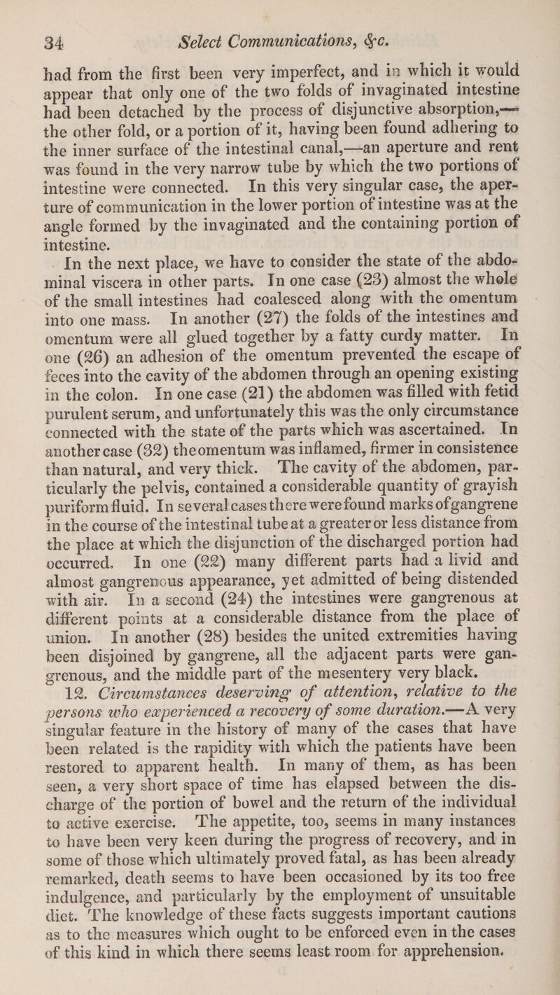 had from the first been very imperfect, and in which it would appear that only one of the two folds of invaginated intestine had been detached by the process of disjunctive absorption,— the other fold, or a portion of it, having been found adhering to the inner surface of the intestinal canal,—an aperture and rent was found in the very narrow tube by which the two portions of intestine were connected. In this very singular case, the aper¬ ture of communication in the lower portion of intestine was at the angle formed by the invaginated and the containing portion of intestine. In the next place, we have to consider the state of the abdo¬ minal viscera in other parts. In one case (23) almost the whole of the small intestines had coalesced along with the omentum into one mass. In another (27) the folds of the intestines and omentum were all glued together by a fatty curdy matter. In one (26) an adhesion of the omentum prevented the escape of feces into the cavity of the abdomen through an opening existing in the colon. In one case (21) the abdomen was filled with fetid purulent serum, and unfortunately this was the only circumstance connected with the state of the parts which was ascertained. In another case (32) the omentum was inflamed, firmer in consistence than natural, and very thick. The cavity of the abdomen, par¬ ticularly the pelvis, contained a considerable quantity of grayish puriform fluid. In several cases there were found marks of gangrene in the course of the intestinal tube at a greater or less distance from the place at which the disjunction of the discharged portion had occurred. In one (22) many different parts had a livid and almost gangrenous appearance, yet admitted of being distended with air. In a second (24) the intestines were gangrenous at different points at a considerable distance from the place of union. In another (28) besides the united extremities having been disjoined by gangrene, all the adjacent parts were gan¬ grenous, and the middle part of the mesentery very black. 12. Circumstances deserving of attention, relative to the jjersons who experienced a recovery of some duration.—A very singular feature in the history of many of the cases that have been related is the rapidity with which the patients have been restored to apparent health. In many of them, as has been seen, a very short space of time has elapsed between the dis¬ charge of the portion of bowel and the return of the individual to active exercise. The appetite, too, seems in many instances to have been very keen during the progress of recovery, and in some of those which ultimately proved fatal, as has been already remarked, death seems to have been occasioned by its too free indulgence, and particularly by the employment of unsuitable diet. The knowledge of these facts suggests important cautions as to the measures which ought to be enforced even in the cases of this kind in which there seems least room for apprehension.