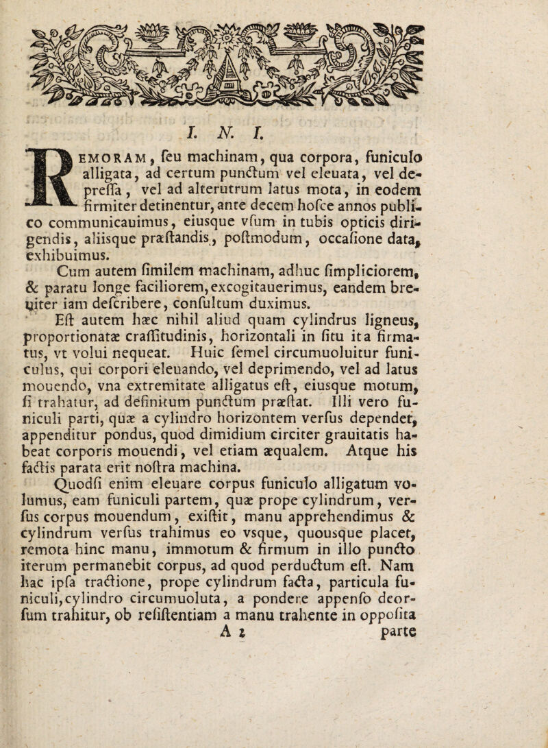 Remoram, feu machinam, qua corpora, funiculo alligata, ad certum punctum vel eleuata, vel dc^ prelTa , vel ad alterutrum latus mota, in eodem firmiter detinentur, ante decem hofce annos publu co communicauimus, eiusque vfum intubis opticis diri¬ gendis, aliisque prceftandis, poftmodum, occafione data^ exhibuimus. Cum autem fimilem machinam, adhuc fimpliciorem, & paratu longe faciliorem, excogitauerimus, eandem bre- Imiter iam deferibere, confultum duximus. Eft autem hxc nihil aliud quam cylindrus ligneus, proportionatae craffitudinis, horizontali in fitu ita firma¬ tus, vt volui nequeat. Huic femel circumuoluitur funi¬ culus, qui corpori eleuando, vel deprimendo, vel ad latus mouendo, vna extremitate alligatus eft, eiusque motum, fi trahatur, ad definitum pundum praeftat. Illi vero fu¬ niculi parti, quae a cylindro horizontem verfus dependet, appenditur pondus, quod dimidium circiter grauitatis ha¬ beat corporis mouendi, vel etiam aequalem. Atque his fadis parata erit noftra machina. Quodfi enim eleuare corpus funiculo alligatum vo¬ lumus, eam funiculi partem, quae prope cylindrum, ver¬ fus corpus mouendum, .exiftit, manu apprehendimus & cylindrum verfus trahimus eo vsque, quousque placet, remota hinc manu, immotum & firmum in illo pundlo. iterum permanebit corpus, ad quod perdudum eft. Nam hac ipfa tradione, prope cylindrum fada, particula fu¬ niculi, cylindro circumuoluta, a pondere appenfo deor- fum trahitur, ob refiftentiam a manu trahente in oppofita A i parte