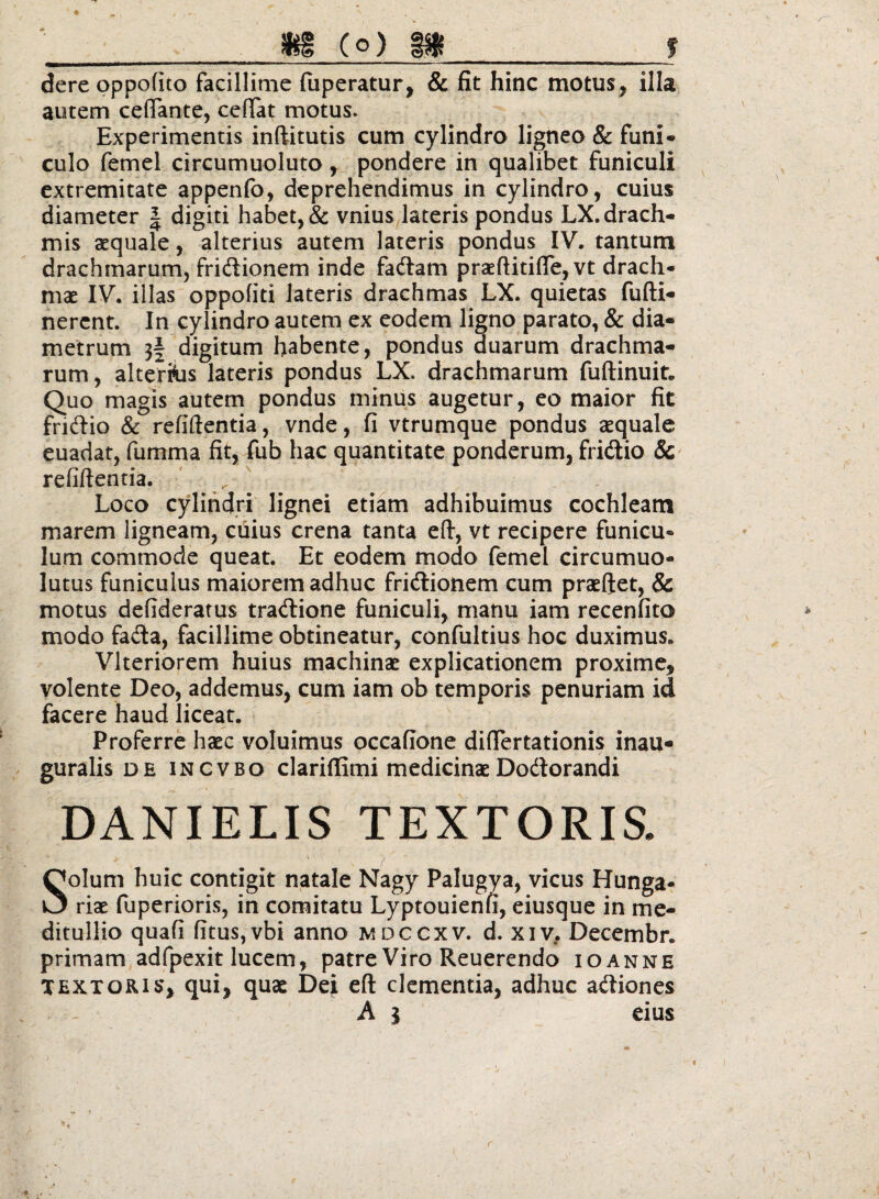 '' _ jfeg (o) _f dere oppofito facillime fiiperatur, & fit hinc motus, illa autem ceflTante, ceflat motus. Experimentis inftitutis cum cylindro ligneo & funi* culo femel circumuoluto, pondere in qualibet funiculi extremitate appenlb, deprehendimus in cylindro, cuius diameter | digiti habet, & vnius lateris pondus LX. drach¬ mis aequale, alterius autem lateris pondus IV. tantum drachmarum, fridiionem inde fadiam praeftitifiejVt drach¬ mae IV. illas oppofiti lateris drachmas LX. quietas fufti- nerent. In cylindro autem ex eodem ligno parato, & dia¬ metrum 3| digitum habente, pondus duarum drachma¬ rum , alterius lateris pondus LX. drachmarum fuftinuit. Quo magis autem pondus minus augetur, eo maior fit fridlio & refillentia, vnde, fi vtrumque pondus aequale euadat, fumma fit, fub hac quantitate ponderum, fridlio 8c refillentia. ' , Loco cylindri lignei etiam adhibuimus cochleam marem ligneam, cuius crena tanta ell, vt recipere funicu¬ lum commode queat. Et eodem modo lemel circumuo- lutus funiculus maiorem adhuc fridlionem cum praeflet, & motus defiderafus tradlione funiculi, manu iam recenfito modo fadla, facillime obtineatur, confultius hoc duximus. Vlteriorem huius machinae explicationem proxime, volente Deo, addemus, cum iam ob temporis penuriam id facere haud liceat. Proferre haec voluimus occafione difiertationis inau- guralis de incvbo clariffimi medicinaeDodlorandi DANIELIS TEXTORIS. V Solum huic contigit natale Nagy Palugya, vicus Hunga- riae fuperioris, in comitatu Lyptouienn, eiusque in me¬ ditullio quafi fitusjvbi anno mdccxv, d. xiv. Decembr. primam adfpexit lucem, patre Viro Reuerendo ioanne TEXTORIS, qui, quae Dei eft clementia, adhuc adtiones A I eius r