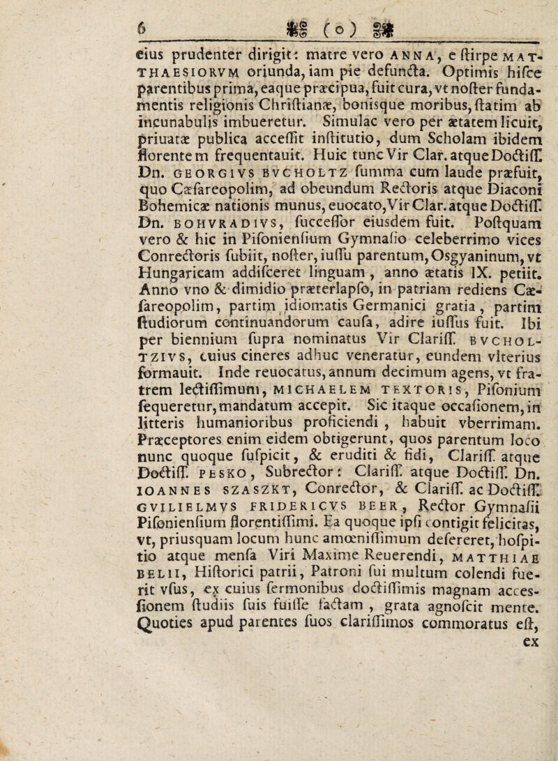 eius prudenter dirigit: matre vero anna, cftirpeMAX- THAESioRVM oriunda,iam pie defunda. Optimis hifcc parentibus prima, eaque prxcipua, fuit cura, vt noder funda¬ mentis religionis Chridian^, bonisque moribus, datim ab incunabulis imbueretur. Simulae vero per «tatem licuit, priuaese publica accedit inditutio, dum Scholam ibidem florentem frequentauit. Huic tunc Vir Claf. atque DodiflI Dn. GEORGivs BVCHOLTZ fumma cum laude praefuit, quo C^fareopolim, ad obeundum Redoris atque Diaconi Bohemicae nationis munus, euocato,Vir Clar. atque Dodiff Dn, BOHVRADivs, fuccedor ciusdem fuit. Podquam vero & hic in Pifonienfium Gymnafio celeberrimo vices Conredoris fubiir, noder, iuflu parentum, Osgyaninum,vt Hungaricam addifeeret linguam , anno aetatis IX. petiit. Anno vno & dimidio prseterlapfo, in patriam rediens Cae- fareopolim, partim^idiomatis Germanici gratia, partim Rudiorum centinuandorum caufa, adire iufllis fuit. Ibi per biennium fupra nominatus Vir Clariff bvchol- TZivs, cuius cineres adhuc veneratur, eundem viterius formauit. Inde reuocatos, annum decimum agens, vt fra¬ trem lediffimtjni, MiCHAELEM textoris, Pifonjum ftqueretiir, mandatum accepit. Sic itaque occa{ionem,in litteris humanioribus proficiendi , habuit vberrimam. Praeceptores enim eidem obtigerunt, quos parentum loco nunc quoque fufpicit, & eruditi & fidi, Clariff atque DodiljF. PESKO, Subredor; Ciariffi atque DodifT. Dn, lOANNES SZASZKT, Conredor, & CiarifT. ac Dodilt GviLiELMys FRiDERicvs BEER, Rcdor Gymnafii Pifonienfium florpntidimi. Ea quoque ipfi contigit felicitas, vt, priusquam locum hunc amoenidimum defereret,'hofpi- tio atque menfa Viri Maxime Reuerendi, matthiae BELii, Hidorici patrii, Patroni fui multum colendi fue¬ rit vfus, ex cuius fermonibus dodidimis magnam acces- fionem dudiis fuis fuilTe fadam , grata agnofeit mente. Quoties apud parentes fuos claridimos commoratus ed, ex