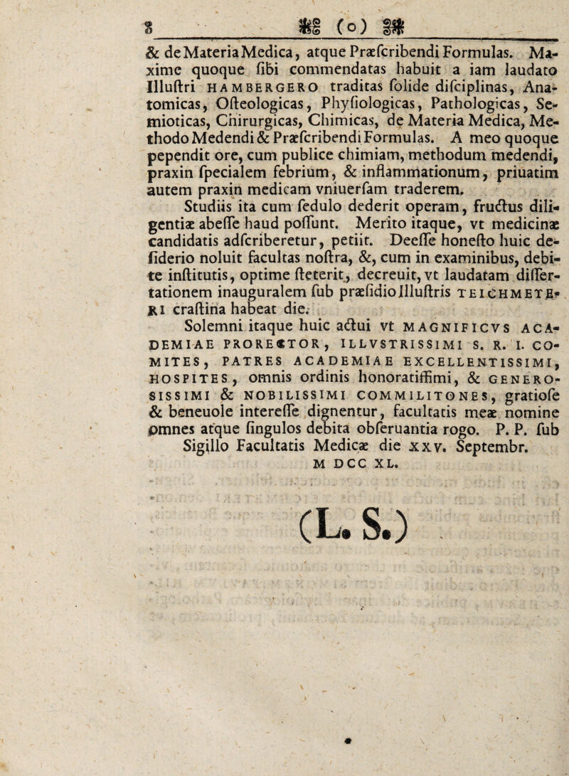 ■ ■ ■ II ■■■ ■iiaiiiwiM ■ . —I, ■ .p^ ^ mrnmm^ma^m & de Materia Medica, atque PraEfcribendi Formulas. Ma¬ xime quoque fibi commendatas habuit a iam laudato Illuftri HAMBERGERO traditas folide difciplinas, Ana- tomicas, Ofteologicas, Phyfiologicas, Pathologicas, Se- mioticas, Chirurgicas, Chimicas, de Materia Medica, Me¬ thodo Medendi &Praefcribendi Formulas. A meo quoque pependit ore, cum publice chimiam, methodum medendi, praxin fpecialem febrium, & inflammationum, priuatim autem praxin medicam vniuerfam traderem. Studiis ita cum fcdulo dederit operam, frudlus dili¬ gentiae abefle haud poflunt. Merito itaque, vt medicinae candidatis adferiberetur, petiit. Deefle honefto huic de- fiderio noluit facultas noftra, &, cum in examinibus, debi¬ te inftitutis , optime fteterit, decreuit, vt laudatam diirer- tationem inauguralem fub praefidiollluftris teichmete- Ki craftina habeat die; Solemni itaque huic adui vt magnificvs aca- DEMEAE PRORESTOR, IL L V STRI S SI MI S. R, ' L CO¬ MITES, PATRES ACADEMIAE EXCELLEN-TISSIMI, HOSPITES, omnis ordinis honoratiffimi, & genero¬ sissimi & nobilissimi COMMILITONES, gratiofc & beneuole interefle dignentur, facultatis m^ae nomine pmnes atque fingulos debita obferuantia rogo, P. P. fub Sigillo Facultatis Medicae die xxv. Septembr.