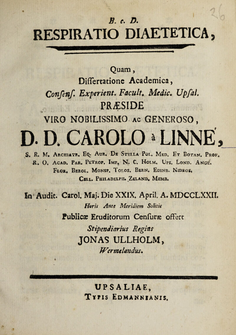 i/, c• RESPIRATIO DIAETETICA, Quam, Diflertatione Academica, Confenf. Experient. Facult. Medie. Upfal. PR£SID£ 1 . * VIRO NOBILISSIMO ac GENEROSO, D. D. CAROLO >LINNE S. R. M. Archiatr. Eq; Aur. De Stella Pol. Med. Et Botan. Prof. JR. O. Acad. Par. Petrop. Imp. N. C. Holm. Ups. Lond. Ange. Flor. Berol. Monsp. Tolos. Bsrn. Edinb. Nidros, Cell. Philadelph. Zeland. Memb. I-n Audit. Carol. Maj. Die XXIX. April. A. MDCCLXXII. Haris Ante Meridiem Solitis Publicae Eruditorum Cenfurse offerc Stipendiarius Regias JONAS ULLHOLM, JVermclandus. UPS ALIAE, Tvns Edmannianis. a