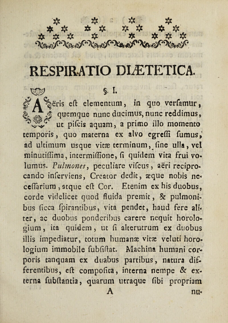 $ # Jit # # # $ # jfc # # # # $ # ❖ RESPIRATIO DIAETETICA. §■ i. gf A %Sr‘s e^ elementum, in quo verfamur, & gS& 3 quemque nunc ducimus, nunc reddimus, ut pifcis aquam, a primo illo momento temporis, quo materna ex alvo egreffi fumus,’ ad ultimum usque vitae terminum, fine ulla, vel minutiflima, incermiffionc, fi quidem vita frui vo¬ lumus. 'Pulmones, peculiare vifcus, aeri recipro¬ cando inferviens, Creator dedit, asque nobis nc- ceflariura , atque efl Cor. Etenim ex his duobus, corde videlicet quod fluida premit, & pulmoni¬ bus ficca fpirantibus, vita pendet, haud fere ali¬ ter, ac duobus ponderibus carere nequit horolo¬ gium , ita quidem, ut fi alterutrum ex duobus illis impediatur, totum humante vita: veluti horo¬ logium immobile fubfiflat. Machina humani cor¬ poris tanquam ex duabus partibus, natura dif¬ ferentibus, eft compofita, interna nempe & ex¬ terna fubflantia, quarum utraque fibi propriam A nn-