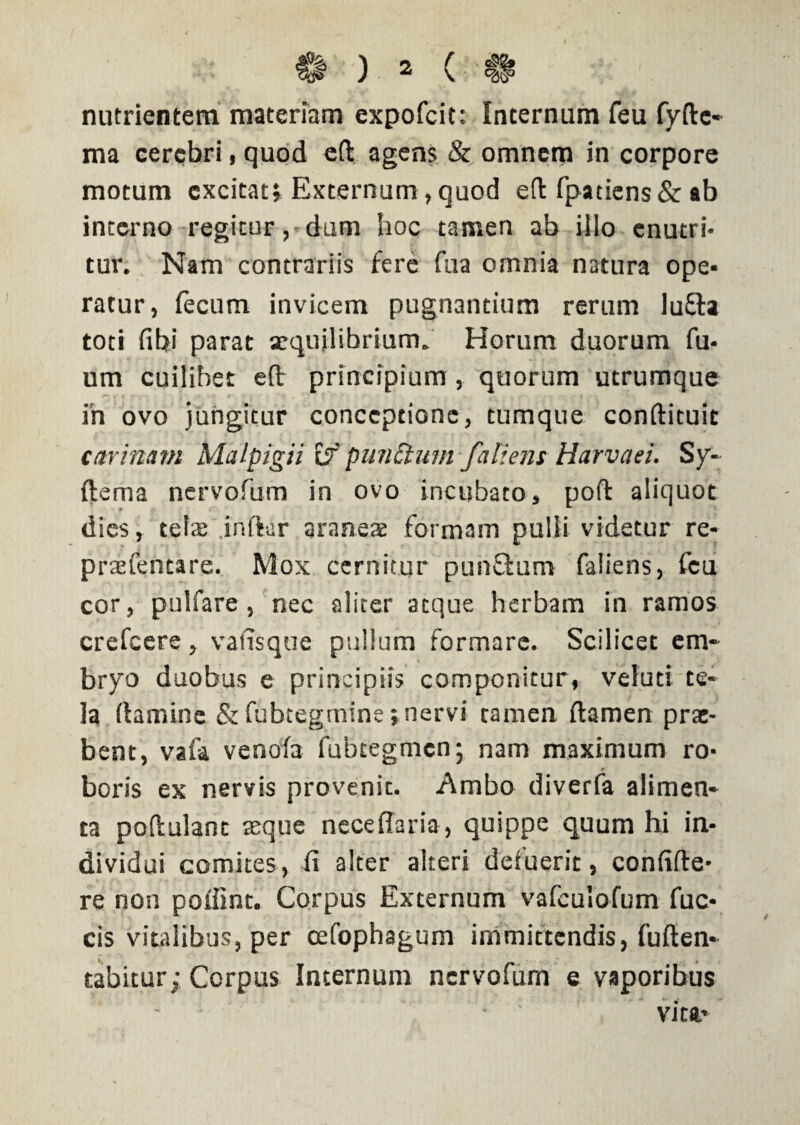 nutrientem materiam expofcit: Internum feu fyftc- ma cerebri, quod eft agens & omnem in corpore motum excitat» Externum, quod efi fpatiens& ab interno regitur, dum hoc tamen ab illo enutri¬ tur. Nam contrariis fere fu a omnia natura ope¬ ratur, fecum invicem pugnantium rerum lufta toti fibi parat aequilibrium. Horum duorum fu- um cuilibet eft principium, quorum utrumque in ovo jungitur conceptione, tumque conftituit carinam Malpigii if punctum fali em Harvaei. Sy- ftema nervofum in ovo incubato, poft aliquot dies, tela: inftar araneae formam pulli videtur re- praefentare. Mox cernitur punftum faliens, feu cor, pulfare , nec aliter atque herbam in ramos crefcere, vausque pullum formare. Scilicet em¬ bryo duobus e principiis componitur, veluti te¬ la (tamine & fubtegmine i nervi tamen (tamen prae¬ bent, vafa venofa fubcegmcn; nam maximum ro- 4 boris ex nervis provenit. Ambo diverfa alimen¬ ta poftulant asque nece fla r ia, quippe quum hi in¬ dividui comites, fi alter alteri defuerit, confide¬ re non poflint. Corpus Externum vafculofum fuc- cis vitalibus, per osfophagum immittendis, fuften- tabitur; Corpus Internum nervofum e vaporibus vitft’