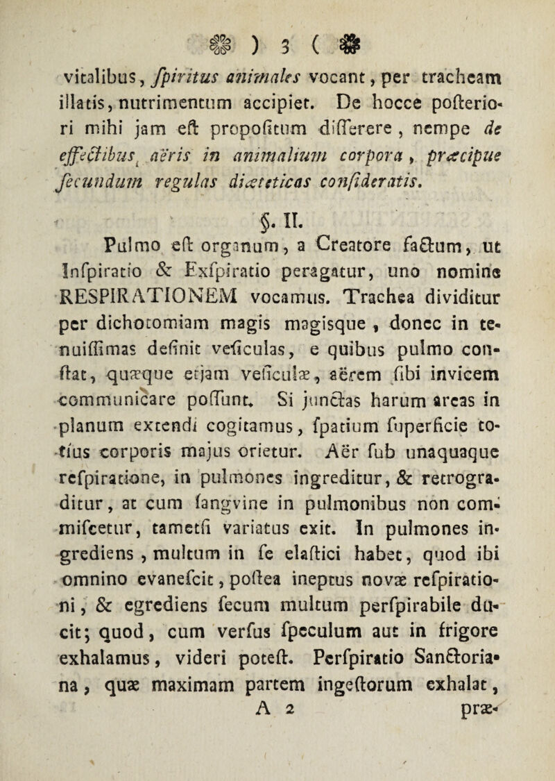 $ ) 3 ( # vitalibus, fpiritus animales vocant, per tracheam illatis, nutrimentum accipiet. De hocce pofterio- ri mihi jam eft propofitum differere , nempe de effectibus aeris in animalium corpora, praecipue fecundum regulas diaeteticas confidcratis. $. II. Pulmo efl organum , a Creatore fa&um, ut Infpiratio & Exfpiratio peragatur, uno nomina RESPIRATIONEM vocamus. Trachea dividitur per dichotomiam magis magisque , donec in te- nuiffimas definit veiiculas, e quibus pulmo con¬ flat, quaeque et jam veliculae, aerem fibi invicem communicare po!Tunt, Si junctas harum arcas in planum extendi cogitamus, fpatium fuperficie to¬ tius corporis majus orietur. Aer fub unaquaque refpiratione, in pulmones ingreditur, & retrogra¬ ditur, at cum fangvine in pulmonibus non com- mifcetur, tametfi variatus exit. In pulmones in- grediens , multum in fe elaftici habet, quod ibi omnino evanefcit, pofiea ineptus novae refpiratio- ni, & egrcdiens fecum multum perfpirabile du¬ cit; quod, cum verfus fpeculum aut in frigore exhalamus, videri poteft. Perfpiratio San&oria» na, quae maximam partem ingeftorum exhalat, A 2 prae*